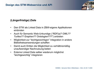 Design des STW-Webservice und API




   (Längerfristige) Ziele

   •   Den STW als Linked Data in ZBW-eigene Applikationen
       einbinden
   •   Auch für Semantic Web-Unkundige (“RDF(a)? OWL??
       Turtles?? Graphen?? Ontologien???”) anbieten
   •   Möglichkeit zur “leichtgewichtigen” Integration in andere
       Bibliotheksanwendungen schaffen
   •   Damit auch Dritten die Möglichkeit zu verhältnismäßig
       unaufwendiger Nachnutzung bieten
   •   Externe Linked Data selber wiederum möglichst
       “leichtgewichtig” integrieren




                                               SWIB09 – Semantic Web in Bibliotheken – Köln, 24./25.11.2009
 