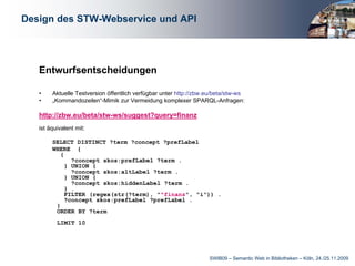 Design des STW-Webservice und API




   Entwurfsentscheidungen

   •    Aktuelle Testversion öffentlich verfügbar unter http://zbw.eu/beta/stw-ws
   •    „Kommandozeilen“-Mimik zur Vermeidung komplexer SPARQL-Anfragen:

   http://zbw.eu/beta/stw-ws/suggest?query=finanz
   ist äquivalent mit:

        SELECT DISTINCT ?term ?concept ?prefLabel
        WHERE {
           {
               ?concept skos:prefLabel ?term .
             } UNION {
               ?concept skos:altLabel ?term .
             } UNION {
               ?concept skos:hiddenLabel ?term .
             } .
             FILTER (regex(str(?term), "^finanz", "i")) .
             ?concept skos:prefLabel ?prefLabel .
         }
         ORDER BY ?term
          LIMIT 10




                                                                   SWIB09 – Semantic Web in Bibliotheken – Köln, 24./25.11.2009
 