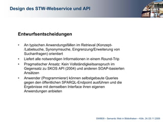 Design des STW-Webservice und API




   Entwurfsentscheidungen

   •   An typischen Anwendungsfällen im Retrieval (Konzept-
       /Labelsuche, Synonymsuche, Eingrenzung/Erweiterung von
       Suchanfragen) orientiert
   •   Liefert alle notwendigen Informationen in einem Round-Trip
   •   Pragmatischer Ansatz: Kein Vollständigkeitsanspruch im
       Gegensatz zu SKOS API (2004) und anderen SOAP-basierten
       Ansätzen
   •   Anwender (Programmierer) können selbstgebaute Queries
       gegen den öffentlichen SPARQL-Endpoint ausführen und die
       Ergebnisse mit demselben Interface ihren eigenen
       Anwendungen anbieten




                                                SWIB09 – Semantic Web in Bibliotheken – Köln, 24./25.11.2009
 