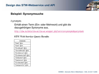 Design des STW-Webservice und API


   Beispiel: Synonymsuche

   /synomyms
      Erhält einen Term (Ein- oder Mehrwort) und gibt die
      dazugehörigen Synonyme aus.
      http://zbw.eu/beta/stw−ws/stw−ws−wrapper.php?service=synonyms&query=bank




                                                   SWIB09 – Semantic Web in Bibliotheken – Köln, 24./25.11.2009
 