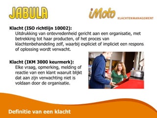 Definitie van een klacht Klacht (ISO richtlijn 10002): Uitdrukking van ontevredenheid gericht aan een organisatie, met betrekking tot haar producten, of het proces van klachtenbehandeling zelf, waarbij expliciet of impliciet een respons of oplossing wordt verwacht. Klacht (IKM 3000 keurmerk): Elke vraag, opmerking, melding of  reactie van een klant waaruit blijkt  dat aan zijn verwachting niet is  voldaan door de organisatie. 