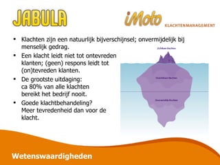 Wetenswaardigheden Klachten zijn een natuurlijk bijverschijnsel; onvermijdelijk bij menselijk gedrag. Een klacht leidt niet tot ontevreden klanten; (geen) respons leidt tot (on)tevreden klanten. De grootste uitdaging: ca 80% van alle klachten bereikt het bedrijf nooit. Goede klachtbehandeling? Meer tevredenheid dan voor de klacht. 