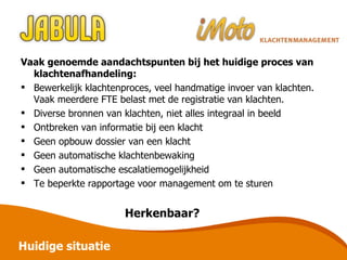Vaak genoemde aandachtspunten bij het huidige proces van  klachtenafhandeling: Bewerkelijk klachtenproces, veel handmatige invoer van klachten. Vaak meerdere FTE belast met de registratie van klachten. Diverse bronnen van klachten, niet alles integraal in beeld Ontbreken van informatie bij een klacht Geen opbouw dossier van een klacht Geen automatische klachtenbewaking Geen automatische escalatiemogelijkheid Te beperkte rapportage voor management om te sturen Herkenbaar? Huidige situatie 