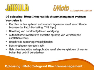 Dé oplossing: iMoto Integraal Klachtenmanagement systeem Voordelen I: Klachten in één systeem automatisch ingelezen vanaf verschillende bronnen (bv Patch Marketing, TNS Nipo) Bewaking van doorlooptijden en voortgang Automatische kwalitatieve escalatie op basis van verschillende escalatieniveau’s Uitgebreide rapportagemogelijkheden Dossieropbouw van een klacht Gebruiksvriendelijke webapplicatie vanaf alle werkplekken binnen èn buiten het bedrijf benaderbaar Oplossing: iMoto Integraal Klachtenmanagement 