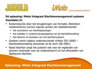 Dé oplossing: iMoto Integraal Klachtenmanagement systeem Voordelen II: Kostenreductie door het terugbrengen van formatie. Betrokken medewerker(s) kunnen ingezet worden als relatiebeheerder: het accorderen van klachtoplossingen het nabellen in verband terugkoppeling van de klachtafhandeling het beheren en bewaken van het klachtensysteem Systeem werkt volgens ondersteunende richtlijn ISO 10002 – klachtenbehandeling (komende uit de norm ISO 9001) Naast klachten zorgt het systeem ook voor de registratie van pluimen (motivatie voor de medewerkers!) en het afhandelen van debiteuren klachten. Oplossing: iMoto Integraal Klachtenmanagement 