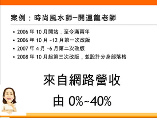 案例：時尚風水師─開運龍老師 2006 年 10 月開站，至今滿兩年 2006 年 10 月 ~12 月第一次改版 2007 年 4 月 ~6 月第二次改版 2008 年 10 月起第三次改版，並設計分身部落格 來自網路營收 由 0%~40% 
