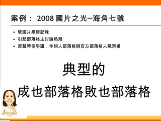 案例： 2008 國片之光─海角七號 破國片票房記錄 引起部落格主討論熱潮 原聲帶引爭議，作詞人部落格與官方部落格人氣齊揚 典型的 成也部落格敗也部落格 