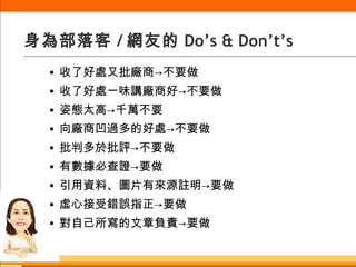 身為部落客 / 網友的 Do’s & Don’t’s 收了好處又批廠商->不要做 收了好處一味講廠商好->不要做 姿態太高->千萬不要 向廠商凹過多的好處->不要做 批判多於批評->不要做 有數據必查證->要做 引用資料、圖片有來源註明->要做 虛心接受錯誤指正->要做 對自己所寫的文章負責->要做 