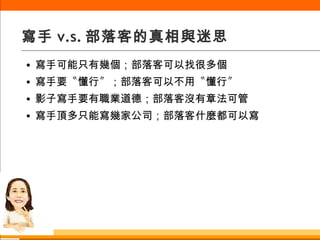 寫手 v.s. 部落客的真相與迷思 寫手可能只有幾個；部落客可以找很多個 寫手要〝懂行〞；部落客可以不用〝懂行〞 影子寫手要有職業道德；部落客沒有章法可管 寫手頂多只能寫幾家公司；部落客什麼都可以寫 