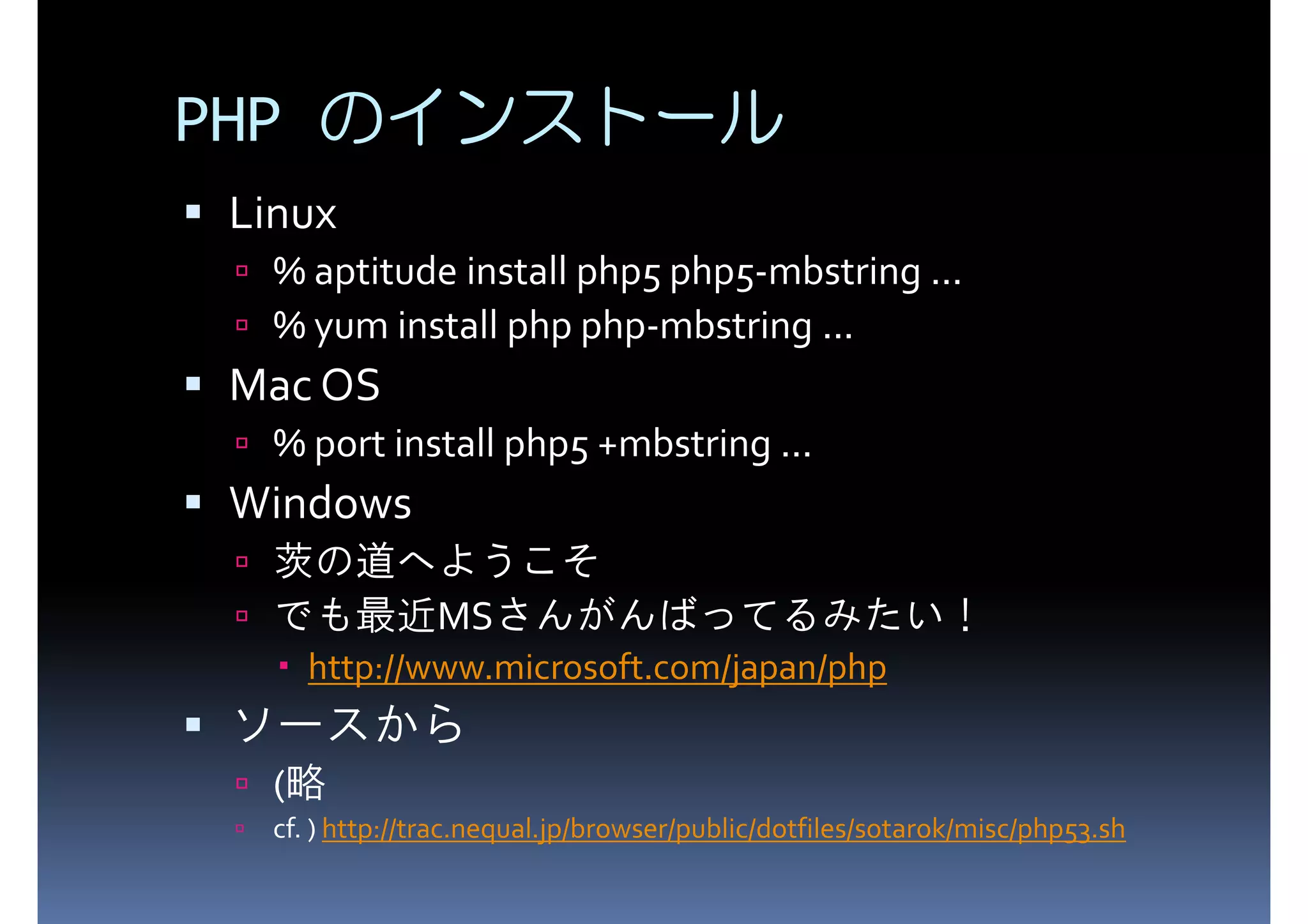 PHP のインストール Linux % aptitude install php5 php5-mbstring ... % yum install php php-mbstring ... Mac OS % port install php5 +mbstring ... Windows 茨の道へようこそ でも最近MSさんがんばってるみたい！ http://www.microsoft.com/japan/php ソースから (略 cf. ) http://trac.nequal.jp/browser/public/dotfiles/sotarok/misc/php53.sh 