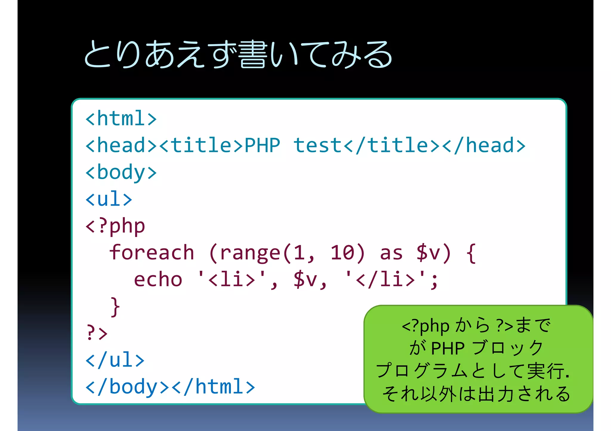 とりあえず書いてみる <html> <head><title>PHP test</title></head> <body> <ul> <?php foreach (range(1, 10) as $v) { echo '<li>', $v, '</li>'; } ?> <?php から ?>まで が PHP ブロック </ul> </body></html> プログラムとして実行． それ以外は出力される 