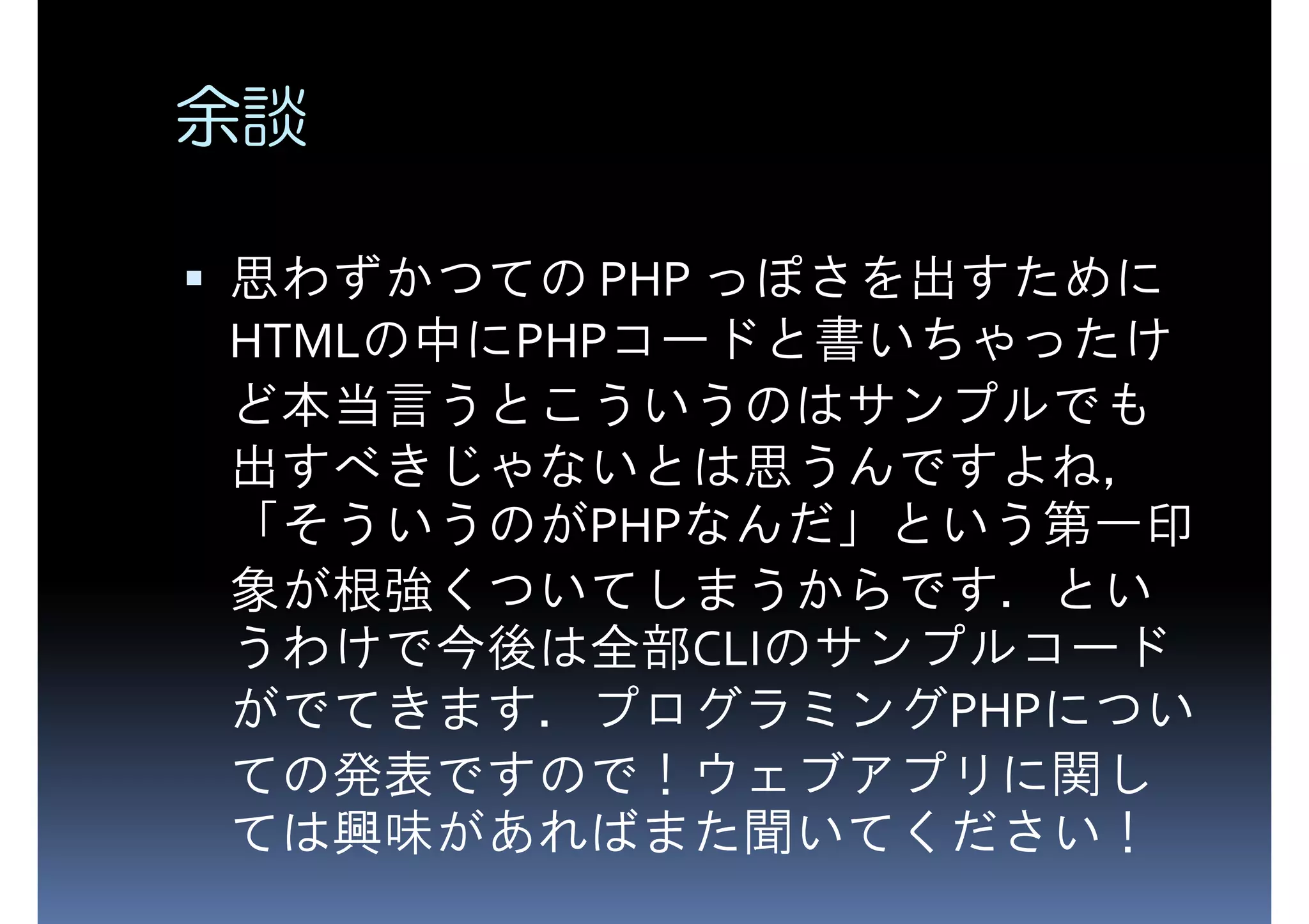余談 思わずかつての PHP っぽさを出すために HTMLの中にPHPコードと書いちゃったけ ど本当言うとこういうのはサンプルでも 出すべきじゃないとは思うんですよね， 「そういうのがPHPなんだ」という第一印 象が根強くついてしまうからです．とい うわけで今後は全部CLIのサンプルコード がでてきます．プログラミングPHPについ ての発表ですので！ウェブアプリに関し ては興味があればまた聞いてください！ 
