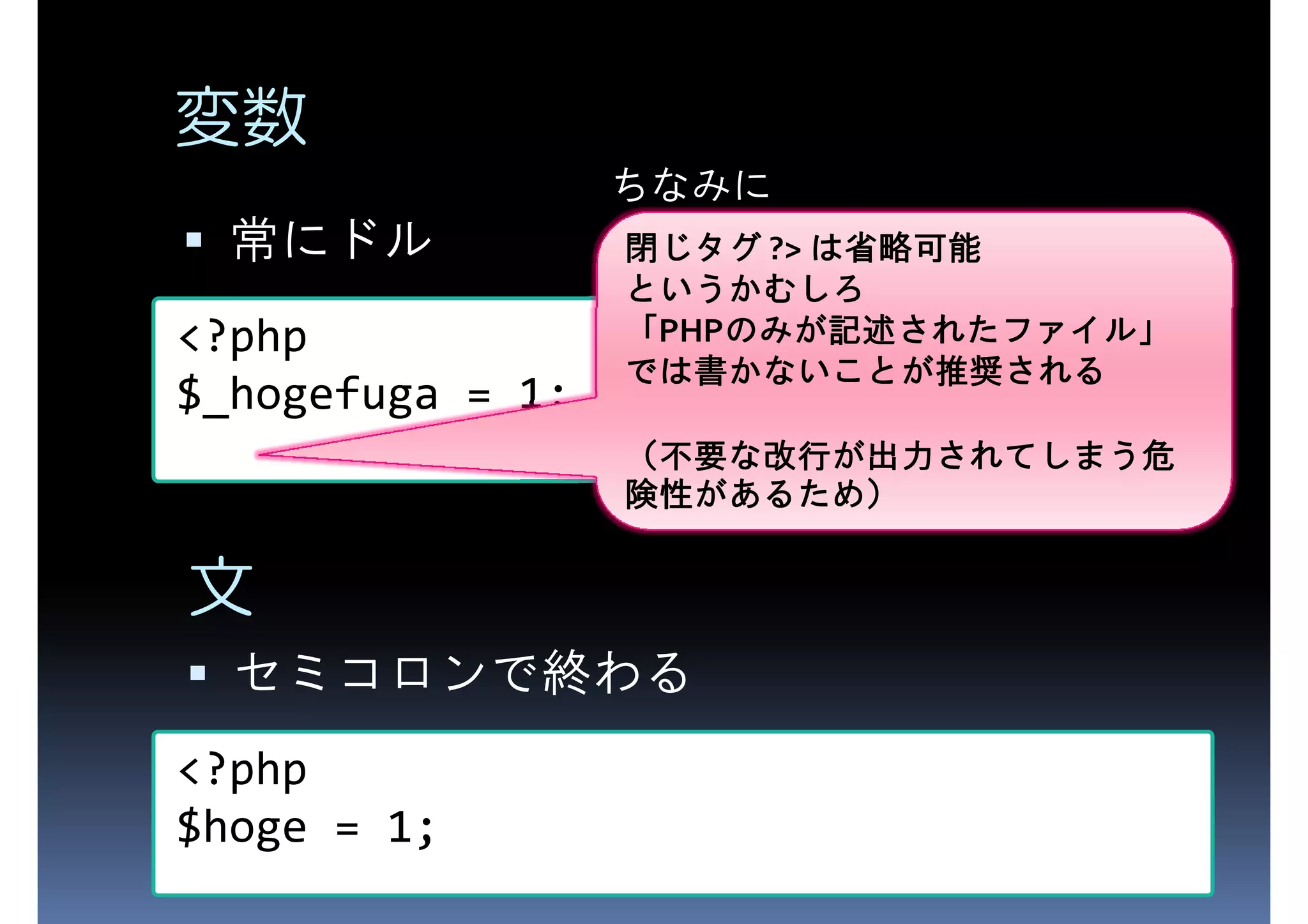 変数 ちなみに 常にドル 閉じタグ ?> は省略可能 <?php というかむしろ 「PHPのみが記述されたファイル」 のみが記述されたファイル」 のみが記述されたファイル $_hogefuga = 1; では書かないことが推奨 推奨される では書かないことが推奨される （不要な改行が出力されてしまう危 不要な改行が出力されてしまう危 されてしまう 険性があるため があるため） 険性があるため） 文 セミコロンで終わる <?php $hoge = 1; 