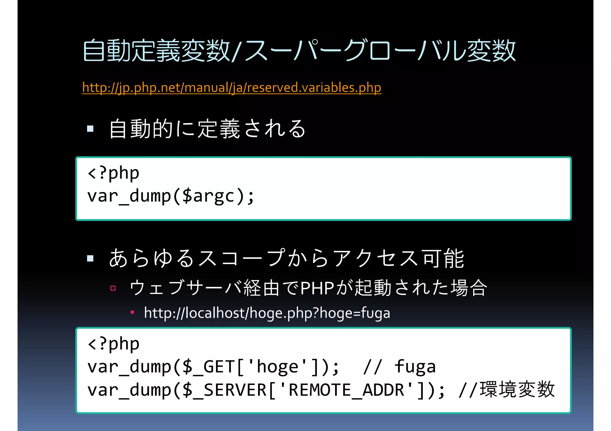 自動定義変数/スーパーグローバル変数 http://jp.php.net/manual/ja/reserved.variables.php 自動的に定義される <?php var_dump($argc); あらゆるスコープからアクセス可能 ウェブサーバ経由でPHPが起動された場合 http://localhost/hoge.php?hoge=fuga <?php var_dump($_GET['hoge']); // fuga var_dump($_SERVER['REMOTE_ADDR']); //環境変数 