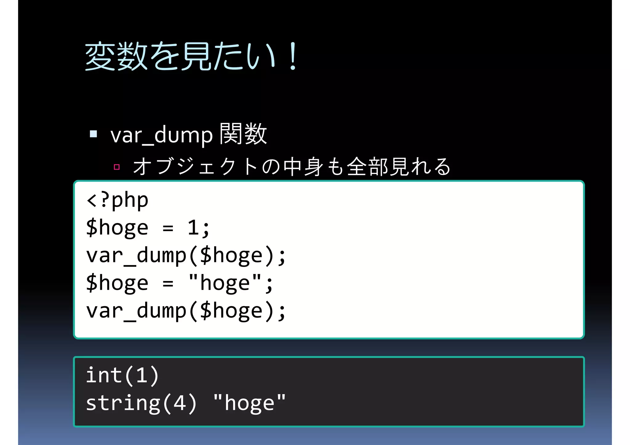 変数を見たい！ var_dump 関数 オブジェクトの中身も全部見れる <?php $hoge = 1; var_dump($hoge); $hoge = "hoge"; var_dump($hoge); int(1) string(4) "hoge" 