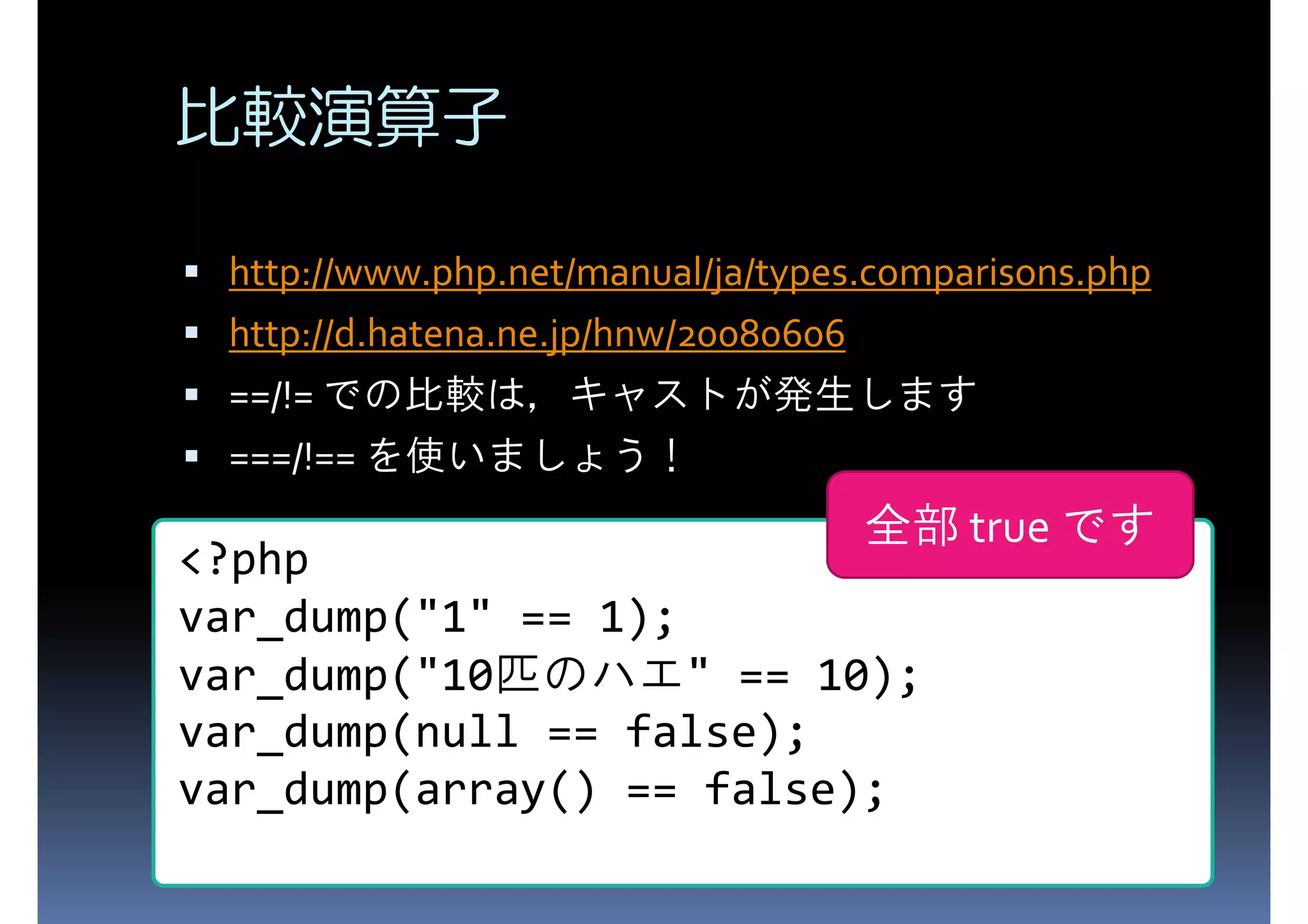 比較演算子 http://www.php.net/manual/ja/types.comparisons.php http://d.hatena.ne.jp/hnw/20080606 ==/!= での比較は，キャストが発生します ===/!== を使いましょう！ 全部 true です <?php var_dump("1" == 1); var_dump("10匹のハエ" == 10); var_dump(null == false); var_dump(array() == false); 