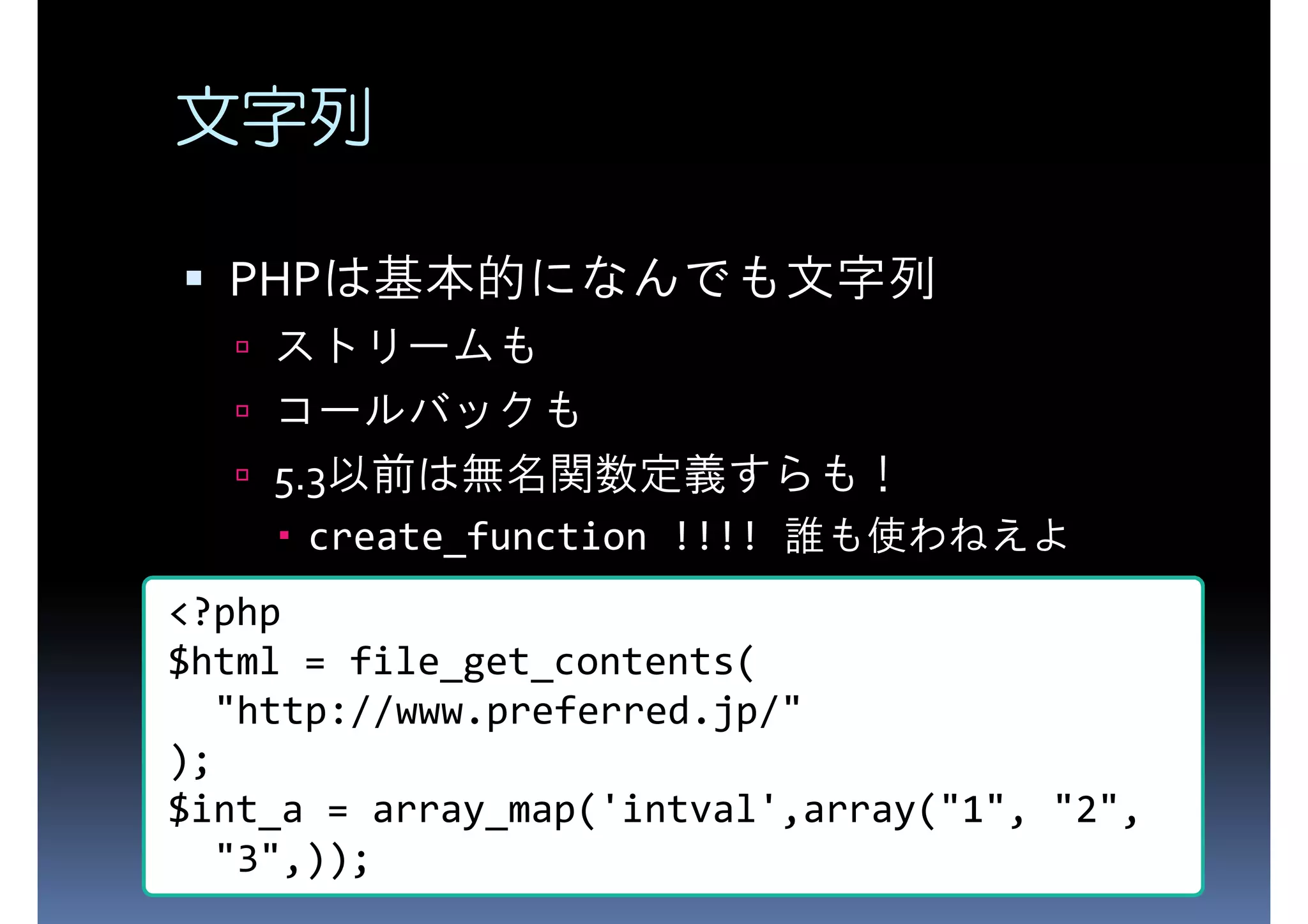 文字列 PHP PHPは基本的になんでも文字列 ストリームも コールバックも 5.3以前は無名関数定義すらも！ create_function !!!! 誰も使わねえよ <?php $html = file_get_contents( "http://www.preferred.jp/" ); $int_a = array_map('intval',array("1", "2", "3",)); 