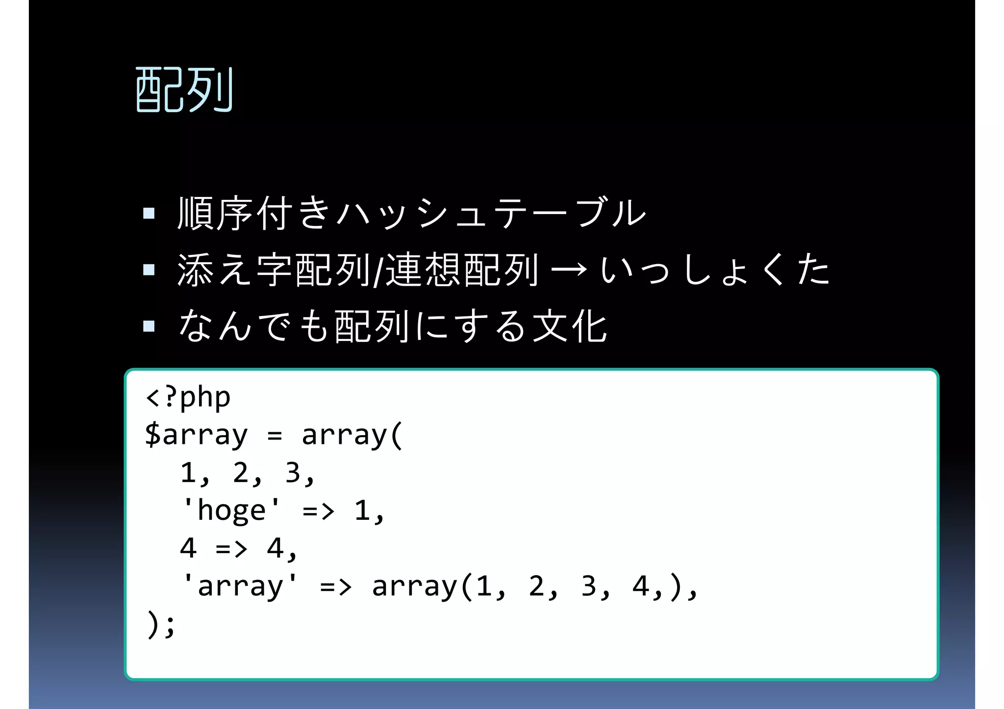 配列 順序付きハッシュテーブル 添え字配列/連想配列 → いっしょくた なんでも配列にする文化 <?php $array = array( 1, 2, 3, 'hoge' => 1, 4 => 4, 'array' => array(1, 2, 3, 4,), ); 