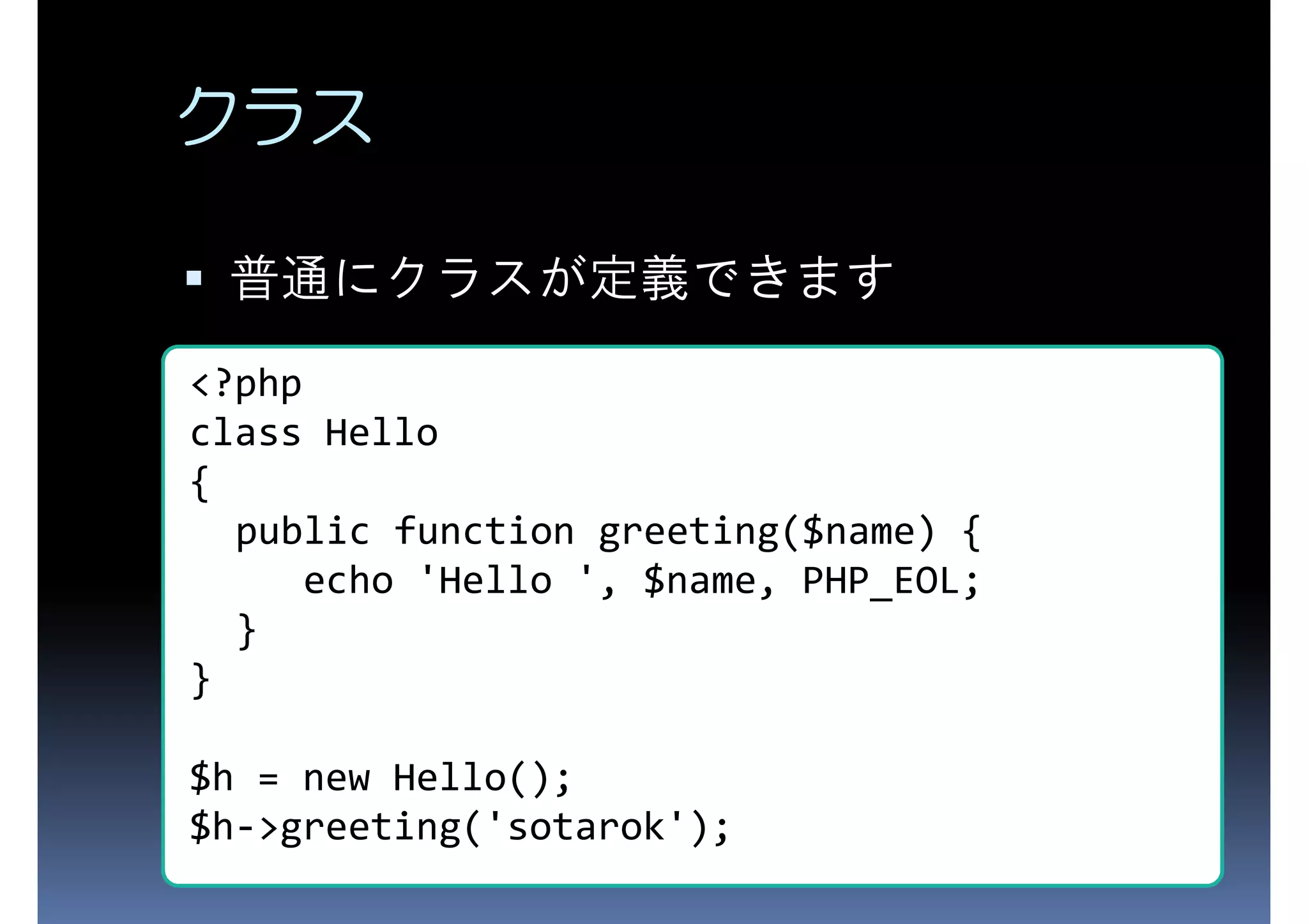 クラス 普通にクラスが定義できます <?php class Hello { public function greeting($name) { echo 'Hello ', $name, PHP_EOL; } } $h = new Hello(); $h->greeting('sotarok'); 