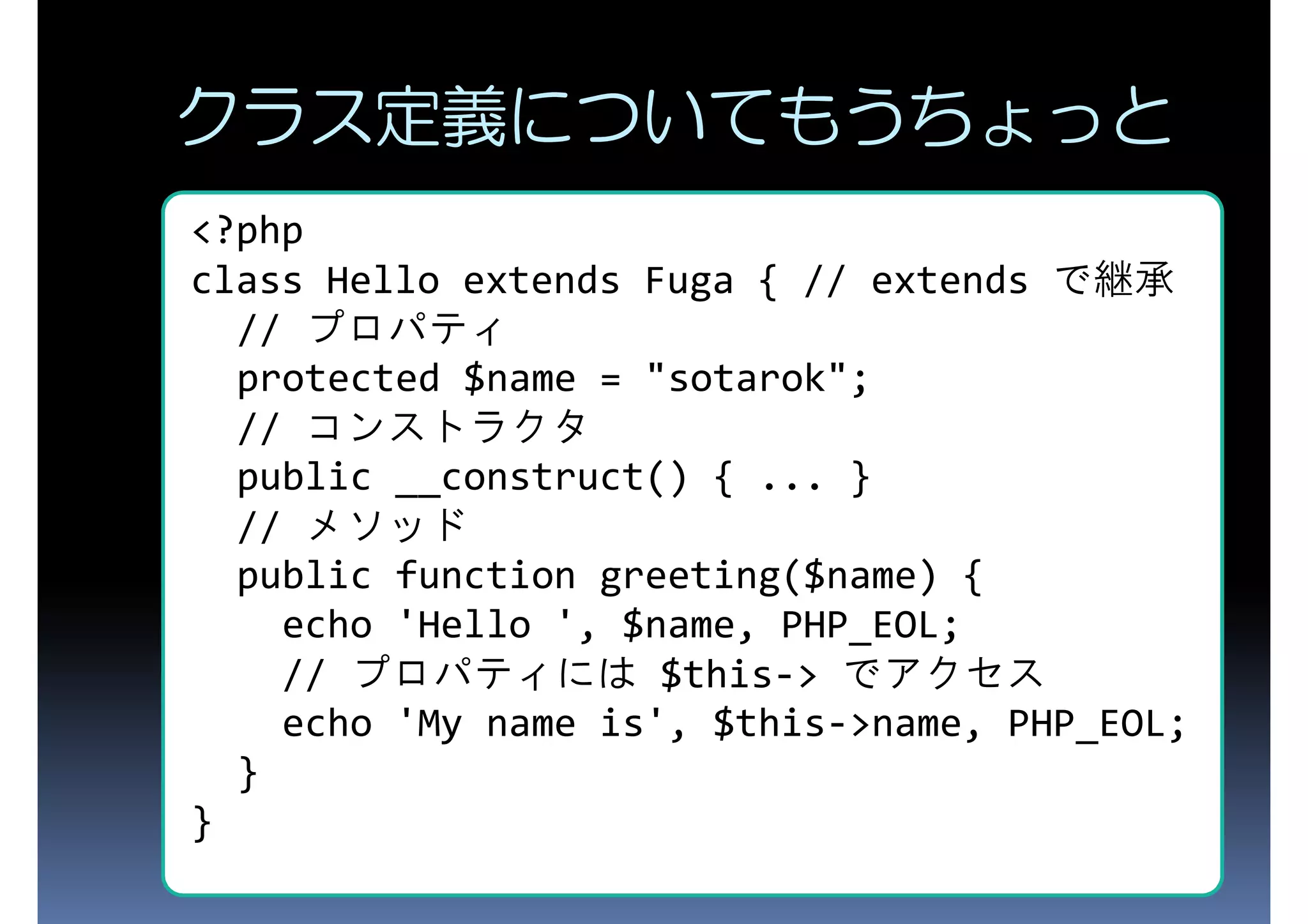 クラス定義についてもうちょっと <?php class Hello extends Fuga { // extends で継承 // プロパティ protected $name = "sotarok"; // コンストラクタ public __construct() { ... } // メソッド public function greeting($name) { echo 'Hello ', $name, PHP_EOL; // プロパティには $this-> でアクセス echo 'My name is', $this->name, PHP_EOL; } } 