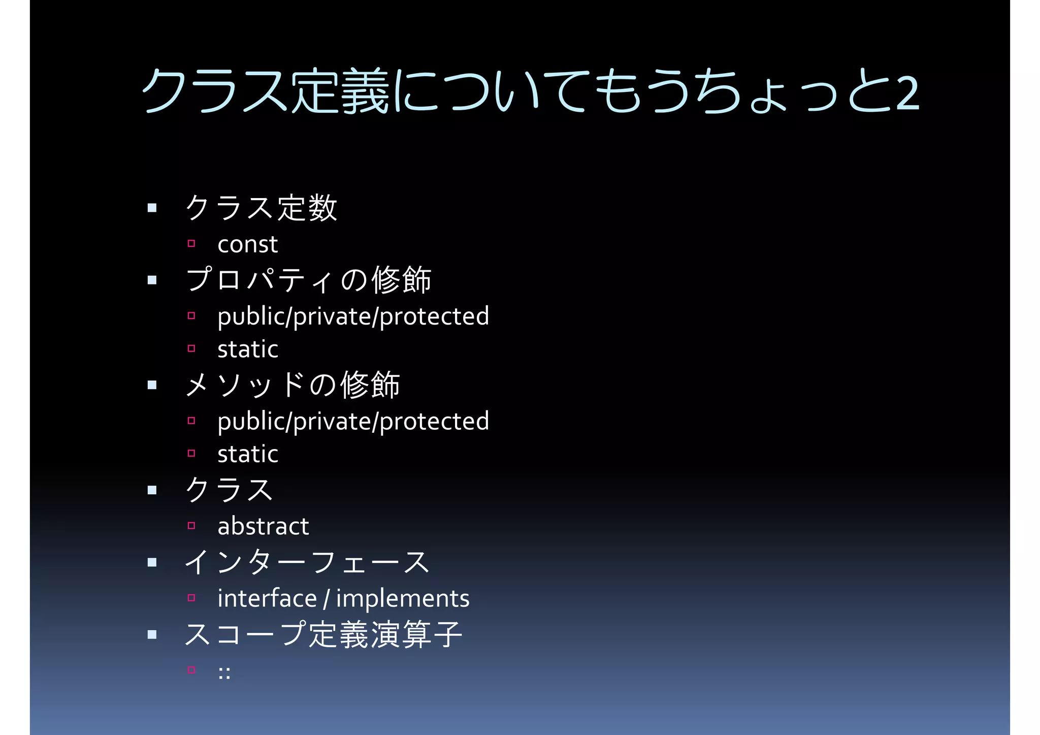クラス定義についてもうちょっと2 クラス定数 const プロパティの修飾 public/private/protected static メソッドの修飾 public/private/protected static クラス abstract インターフェース interface / implements スコープ定義演算子 :: 