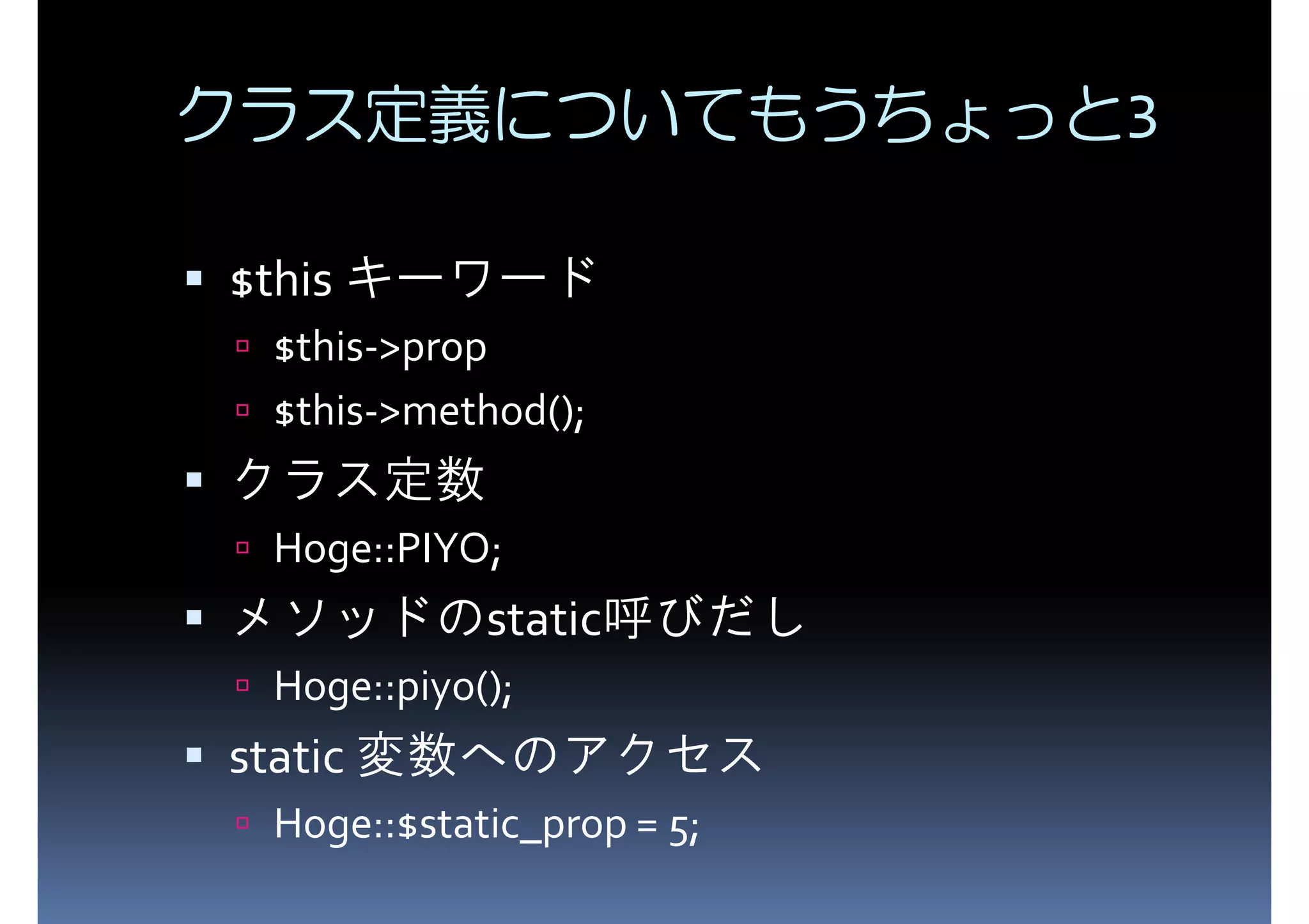 クラス定義についてもうちょっと3 $this キーワード $this->prop $this->method(); クラス定数 Hoge::PIYO; メソッドのstatic呼びだし Hoge::piyo(); static 変数へのアクセス Hoge::$static_prop = 5; 