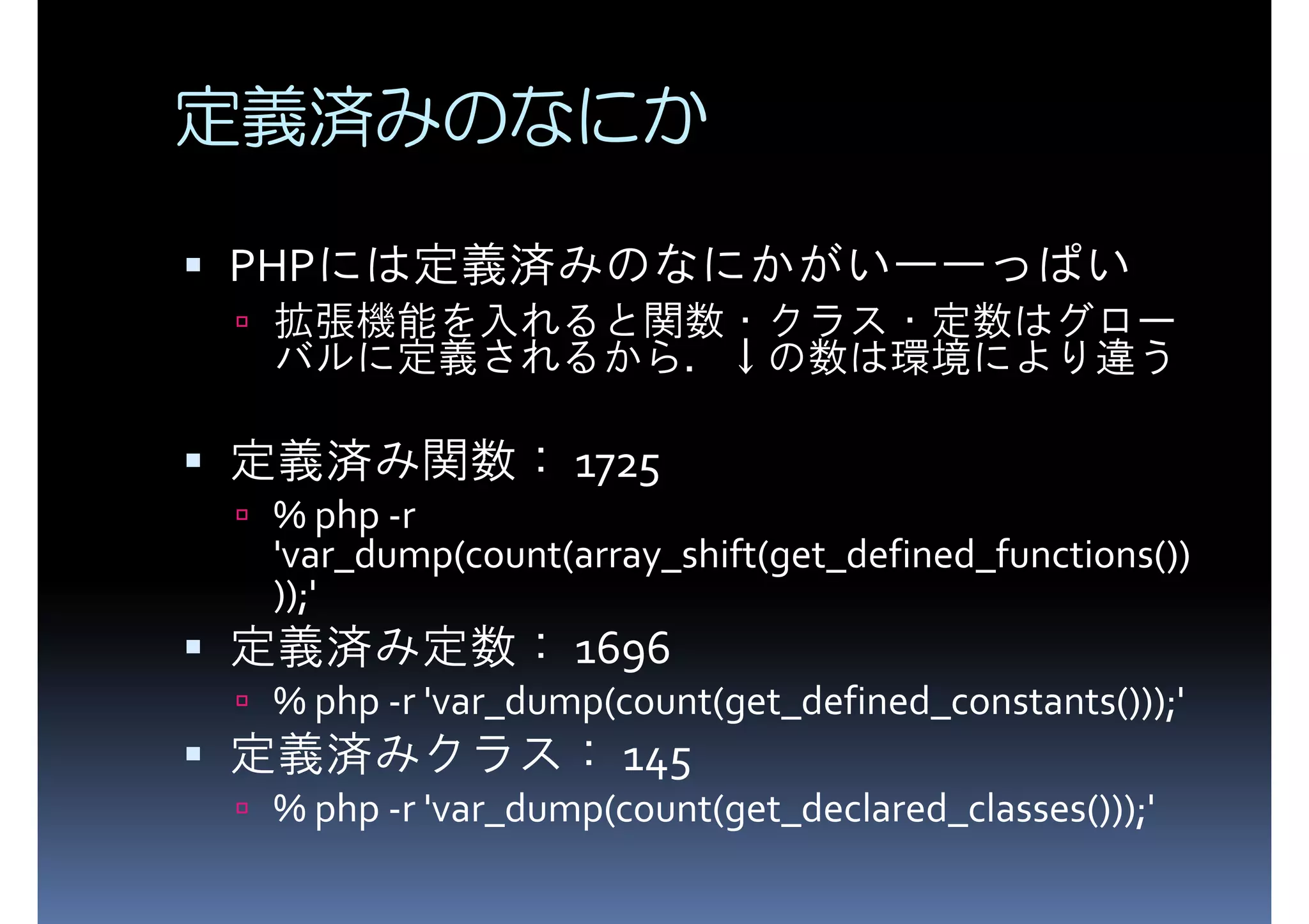 定義済みのなにか PHPには定義済みのなにかがいーーっぱい 拡張機能を入れると関数・クラス・定数はグロー バルに定義されるから．↓の数は環境により違う 定義済み関数： 1725 % php -r 'var_dump(count(array_shift(get_defined_functions()) ));' 定義済み定数： 1696 % php -r 'var_dump(count(get_defined_constants()));' 定義済みクラス： 145 % php -r 'var_dump(count(get_declared_classes()));' 
