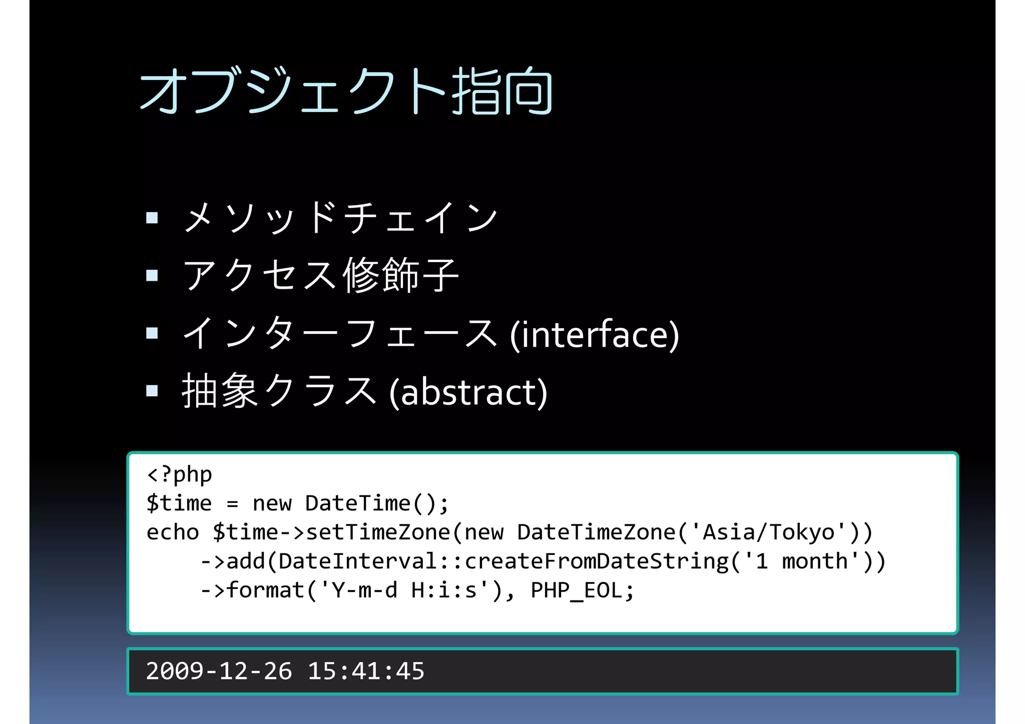 オブジェクト指向 メソッドチェイン アクセス修飾子 インターフェース (interface) 抽象クラス (abstract) <?php $time = new DateTime(); echo $time->setTimeZone(new DateTimeZone('Asia/Tokyo')) ->add(DateInterval::createFromDateString('1 month')) ->format('Y-m-d H:i:s'), PHP_EOL; 2009-12-26 15:41:45 