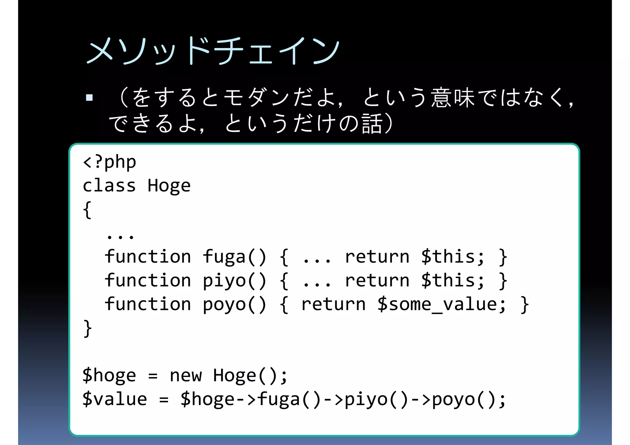 メソッドチェイン （をするとモダンだよ，という意味ではなく， できるよ，というだけの話） <?php class Hoge { ... function fuga() { ... return $this; } function piyo() { ... return $this; } function poyo() { return $some_value; } } $hoge = new Hoge(); $value = $hoge->fuga()->piyo()->poyo(); 
