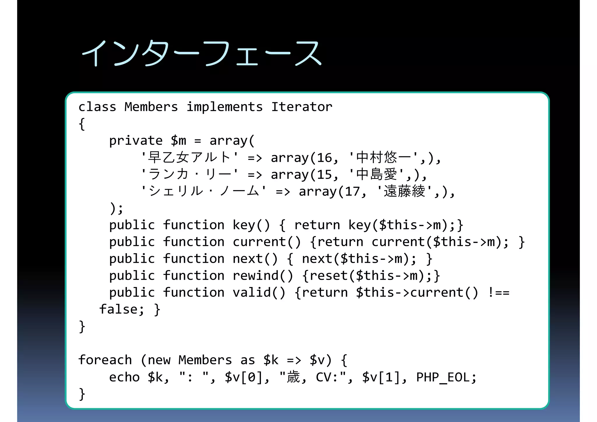 インターフェース class Members implements Iterator { private $m = array( '早乙女アルト' => array(16, '中村悠一',), 'ランカ・リー' => array(15, '中島愛',), 'シェリル・ノーム' => array(17, '遠藤綾',), ); public function key() { return key($this->m);} public function current() {return current($this->m); } public function next() { next($this->m); } public function rewind() {reset($this->m);} public function valid() {return $this->current() !== false; } } foreach (new Members as $k => $v) { echo $k, ": ", $v[0], "歳, CV:", $v[1], PHP_EOL; } 