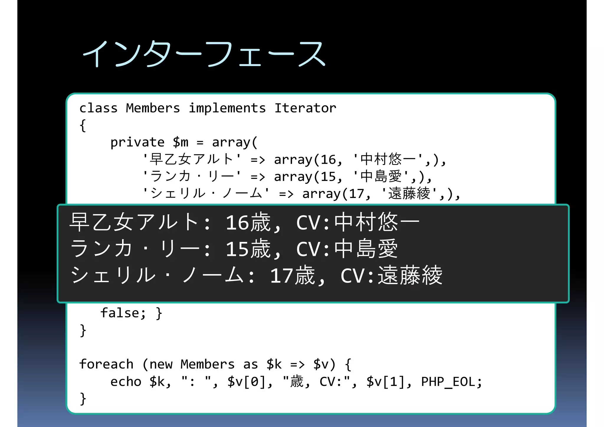 インターフェース class Members implements Iterator { private $m = array( '早乙女アルト' => array(16, '中村悠一',), 'ランカ・リー' => array(15, '中島愛',), 'シェリル・ノーム' => array(17, '遠藤綾',), ); 早乙女アルト: 16歳,{ CV:中村悠一 public function key() return key($this->m);} ランカ・リー: 15歳, {CV:中島愛 } public function current() {return current($this->m); } public function next() next($this->m); シェリル・ノーム: 17歳, CV:遠藤綾 public function rewind() {reset($this->m);} public function valid() {return $this->current() !== false; } } foreach (new Members as $k => $v) { echo $k, ": ", $v[0], "歳, CV:", $v[1], PHP_EOL; } 