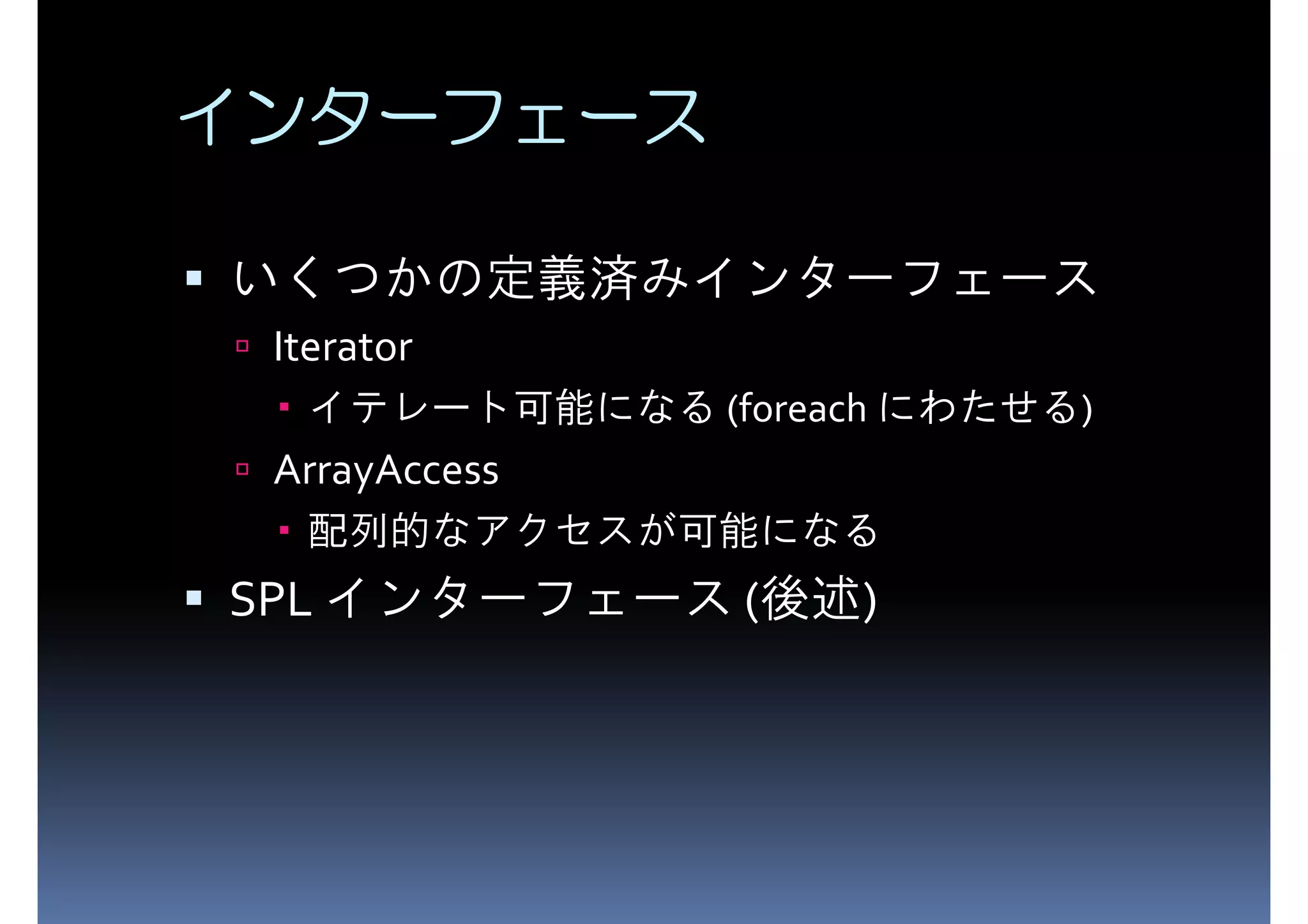 インターフェース いくつかの定義済みインターフェース Iterator イテレート可能になる (foreach にわたせる) ArrayAccess 配列的なアクセスが可能になる SPL インターフェース (後述) 