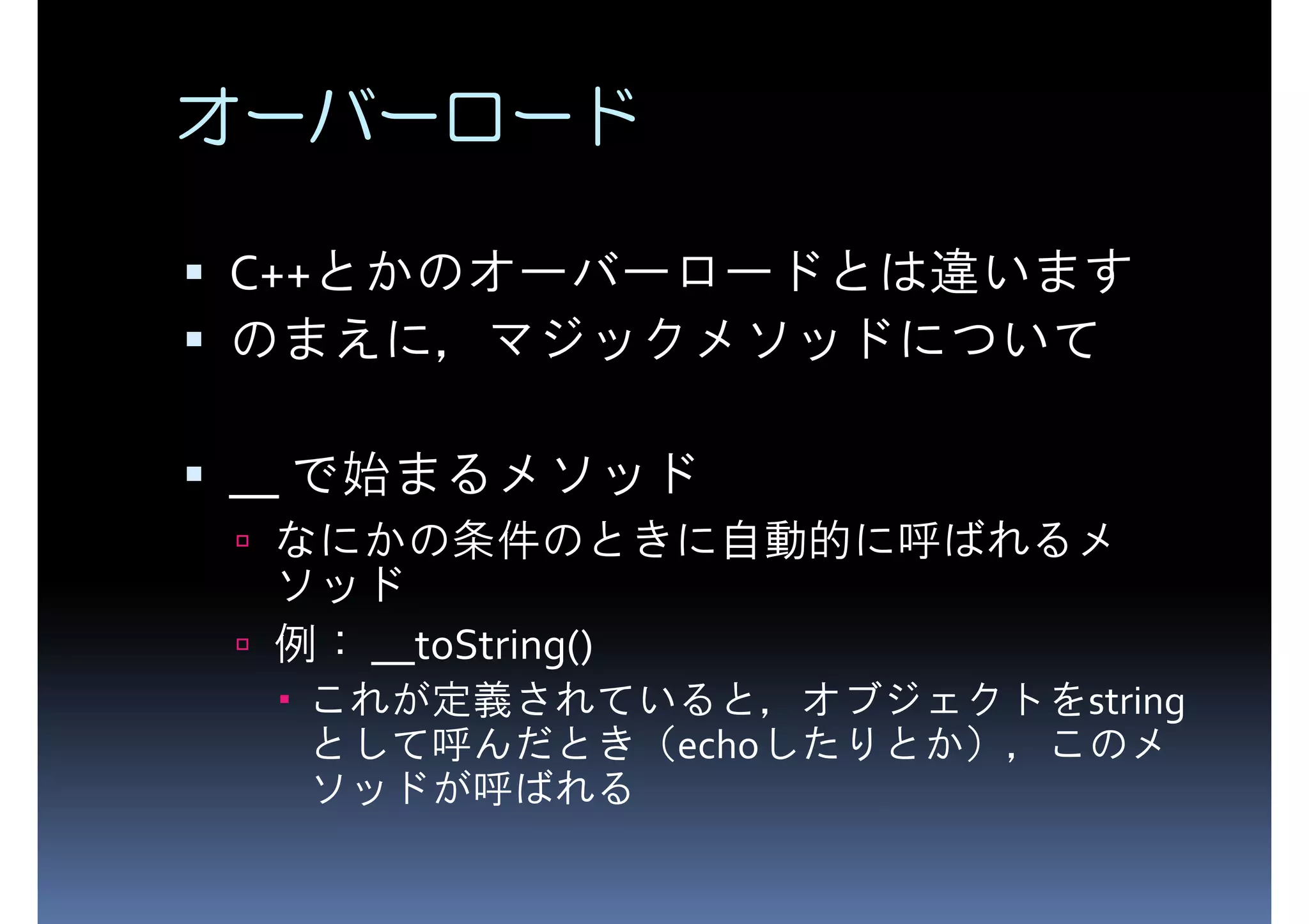 オーバーロード C++とかのオーバーロードとは違います のまえに，マジックメソッドについて __ で始まるメソッド なにかの条件のときに自動的に呼ばれるメ ソッド 例： __toString() これが定義されていると，オブジェクトをstring として呼んだとき（echoしたりとか），このメ ソッドが呼ばれる 
