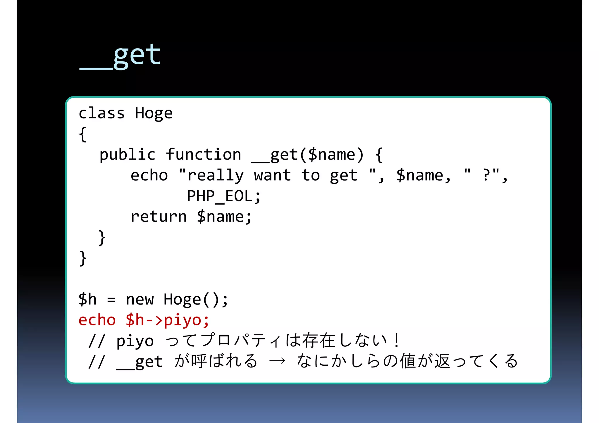 __get class Hoge { 存在しないプロパティにアクセスされた public function __get($name) { echo "really want to get ", $name, " ?", ときに呼ばれる PHP_EOL; return $name; } } $h = new Hoge(); echo $h->piyo; // piyo ってプロパティは存在しない！ // __get が呼ばれる → なにかしらの値が返ってくる 