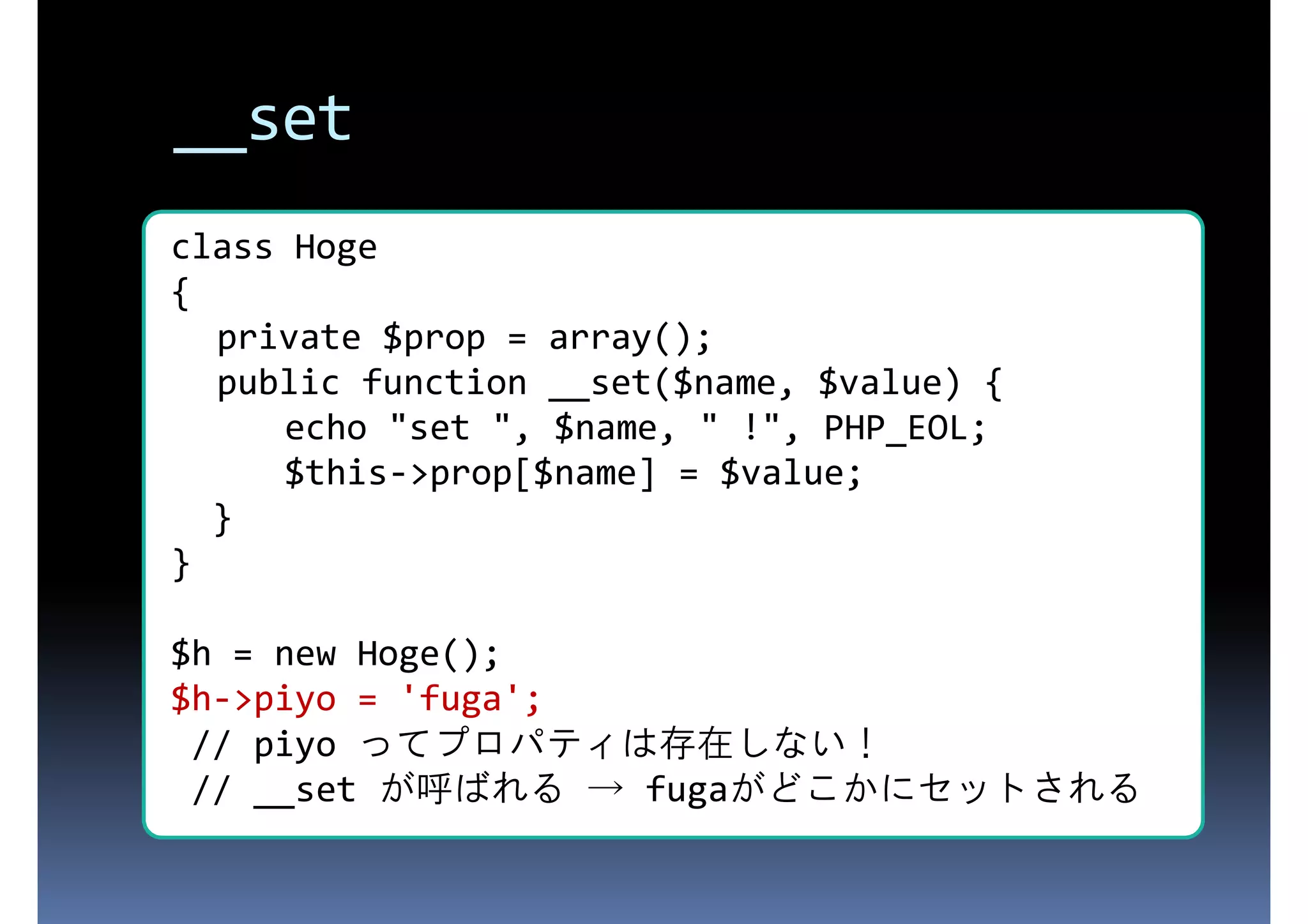 __set class Hoge { 存在しないプロパティにアクセスされた private $prop = array(); public function __set($name, $value) { ときに呼ばれる echo "set ", $name, " !", PHP_EOL; $this->prop[$name] = $value; } } $h = new Hoge(); $h->piyo = 'fuga'; // piyo ってプロパティは存在しない！ // __set が呼ばれる → fugaがどこかにセットされる 