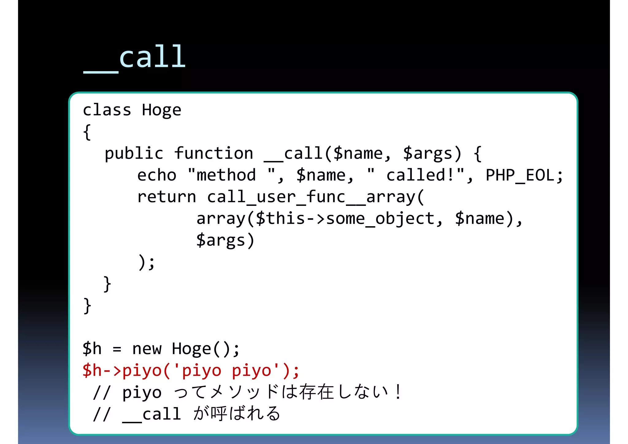 __call class Hoge { 存在しないプロパティにアクセスされた public function __call($name, $args) { ときに呼ばれる $name, " called!", PHP_EOL; echo "method ", return call_user_func__array( array($this->some_object, $name), $args) ); } } $h = new Hoge(); $h->piyo('piyo piyo'); // piyo ってメソッドは存在しない！ // __call が呼ばれる 