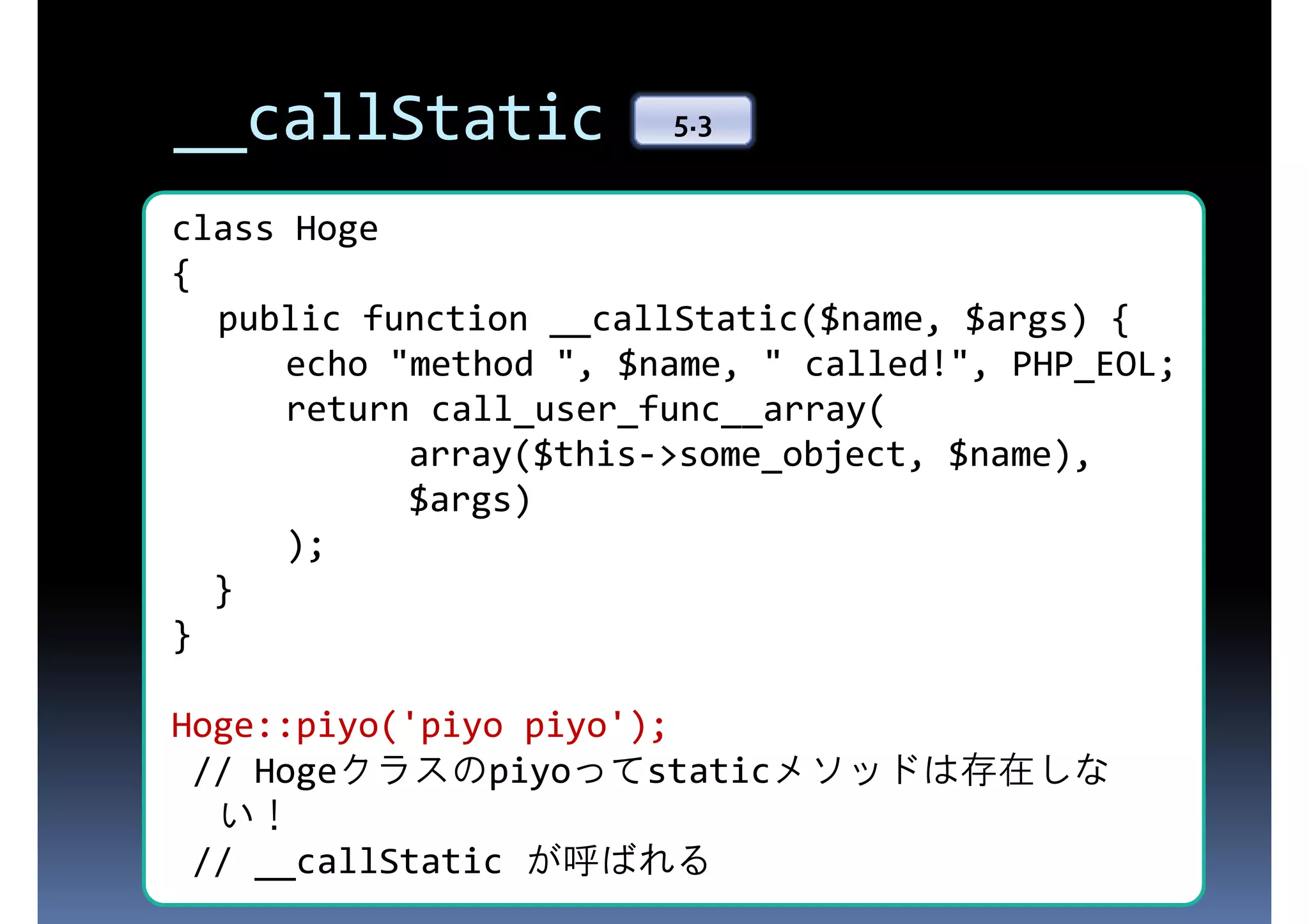__callStatic 5.3 class Hoge { 存在しないプロパティにアクセスされた public function __callStatic($name, $args) { ときに呼ばれる $name, " called!", PHP_EOL; echo "method ", return call_user_func__array( array($this->some_object, $name), $args) ); } } Hoge::piyo('piyo piyo'); // Hogeクラスのpiyoってstaticメソッドは存在しな // __callStatic が呼ばれる い！ 