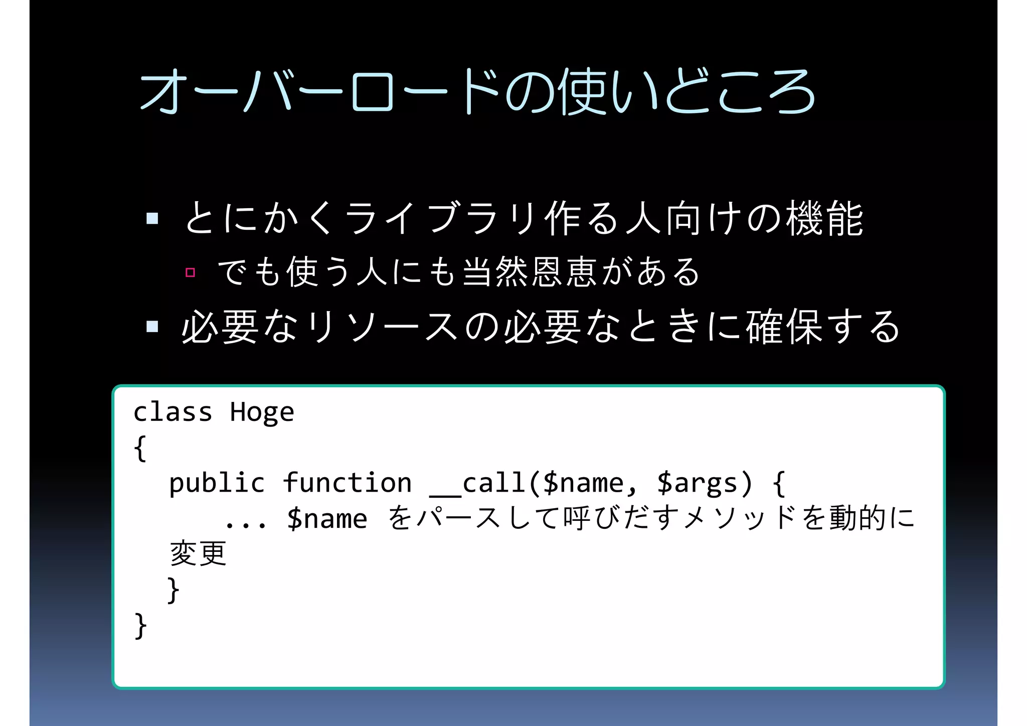 オーバーロードの使いどころ とにかくライブラリ作る人向けの機能 でも使う人にも当然恩恵がある 必要なリソースの必要なときに確保する class Hoge { public function __call($name, $args) { ... $name をパースして呼びだすメソッドを動的に } 変更 } 