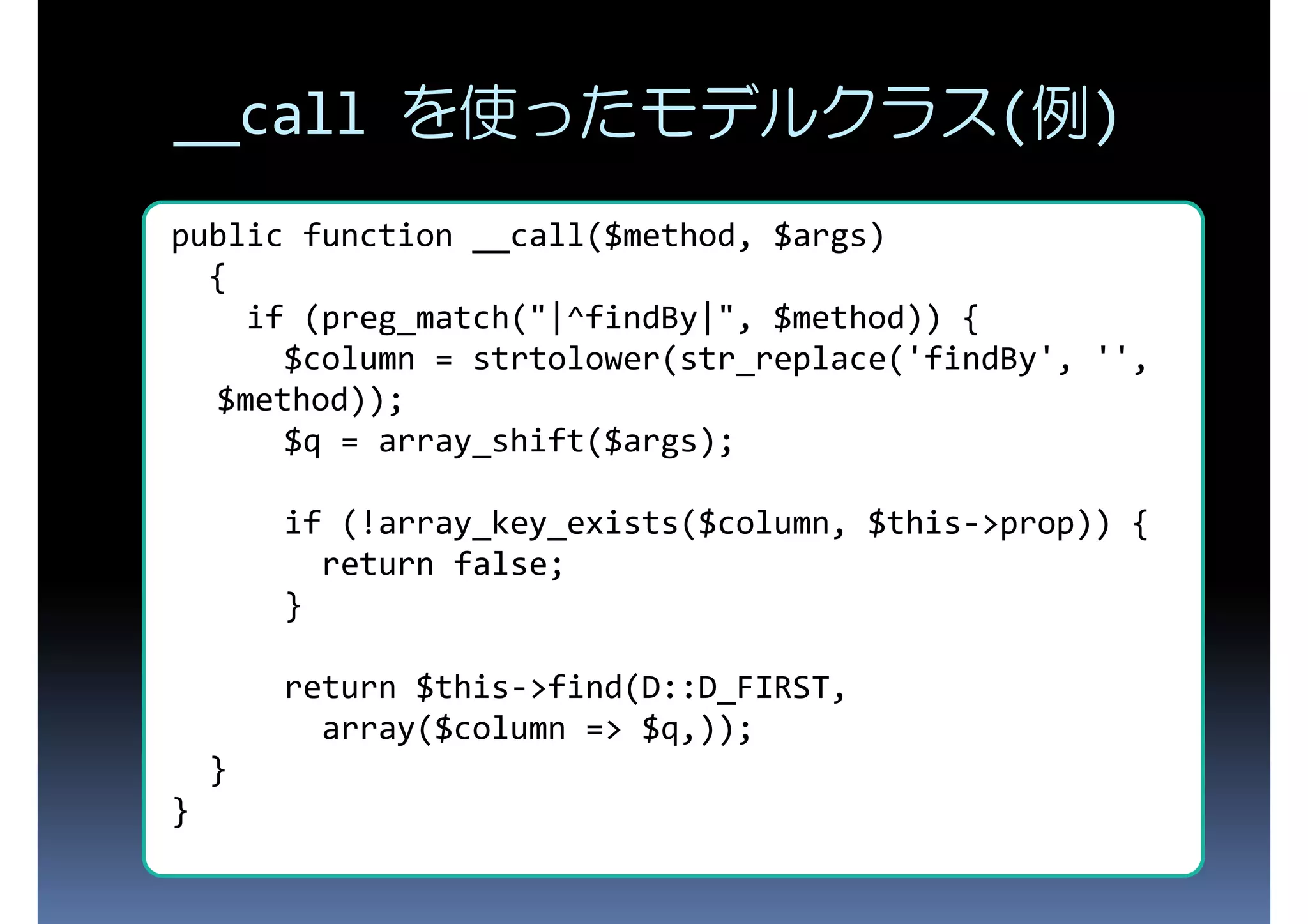 __call を使ったモデルクラス(例) public function __call($method, $args) { if (preg_match("|^findBy|", $method)) { $column = strtolower(str_replace('findBy', '', $method)); $q = array_shift($args); if (!array_key_exists($column, $this->prop)) { return false; } return $this->find(D::D_FIRST, array($column => $q,)); } } 