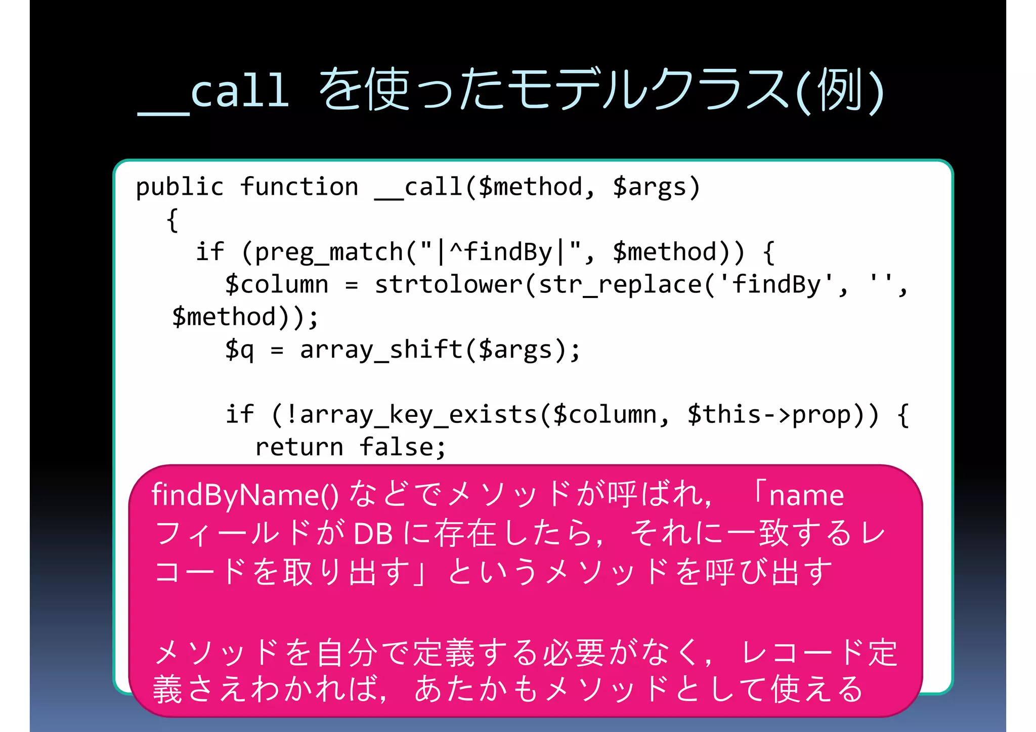 __call を使ったモデルクラス(例) public function __call($method, $args) { if (preg_match("|^findBy|", $method)) { $column = strtolower(str_replace('findBy', '', $method)); $q = array_shift($args); if (!array_key_exists($column, $this->prop)) { return false; } findByName() などでメソッドが呼ばれ，「name フィールドが DB に存在したら，それに一致するレ return $this->find(D::D_FIRST, array($column => $q,)); } コードを取り出す」というメソッドを呼び出す } メソッドを自分で定義する必要がなく，レコード定 義さえわかれば，あたかもメソッドとして使える 