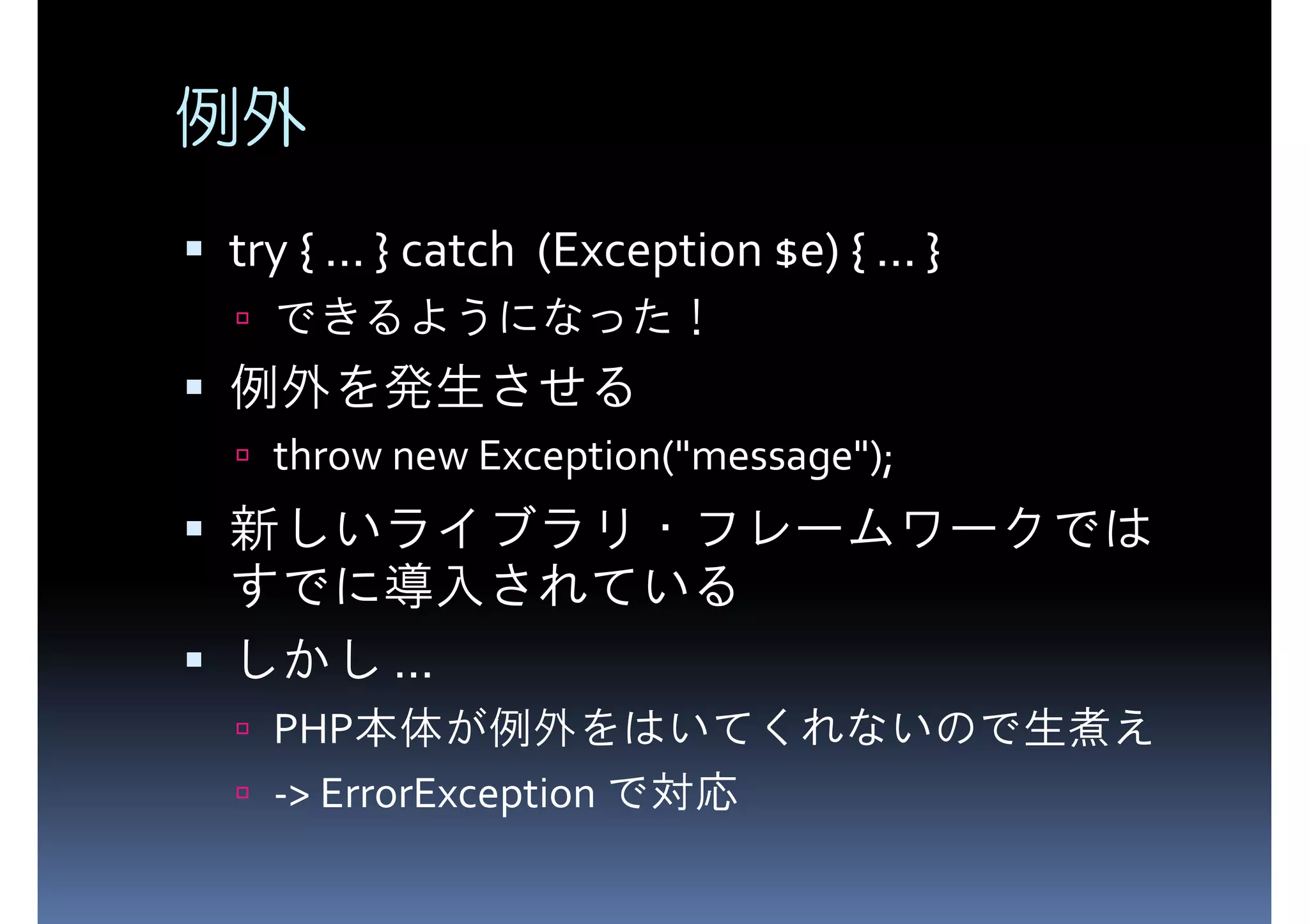 例外 try { ... } catch (Exception $e) { ... } できるようになった！ 例外を発生させる throw new Exception("message"); 新しいライブラリ・フレームワークでは すでに導入されている しかし ... PHP本体が例外をはいてくれないので生煮え -> ErrorException で対応 