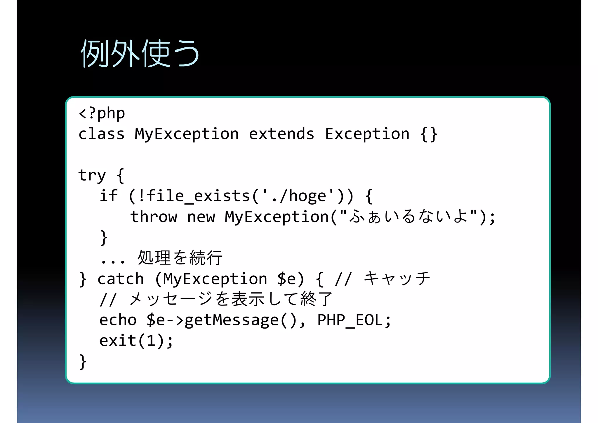 例外使う <?php class MyException extends Exception {} try { if (!file_exists('./hoge')) { throw new MyException("ふぁいるないよ"); } ... 処理を続行 } catch (MyException $e) { // キャッチ // メッセージを表示して終了 echo $e->getMessage(), PHP_EOL; exit(1); } 
