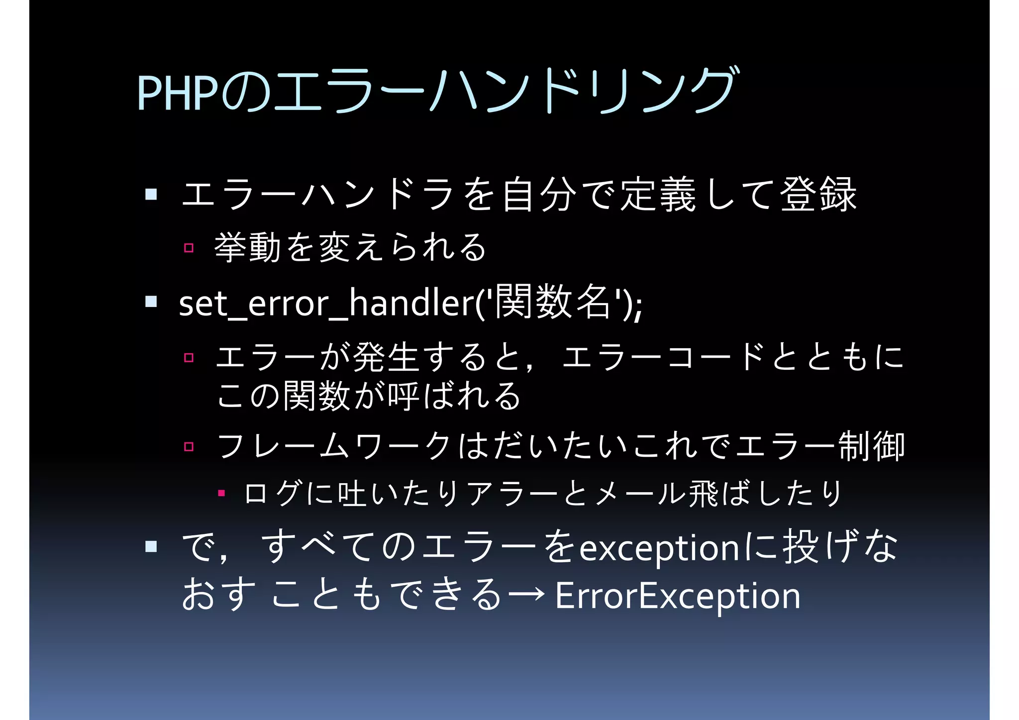 PHPのエラーハンドリング エラーハンドラを自分で定義して登録 挙動を変えられる set_error_handler('関数名'); エラーが発生すると，エラーコードとともに この関数が呼ばれる フレームワークはだいたいこれでエラー制御 ログに吐いたりアラーとメール飛ばしたり おす こともできる→ ErrorException で，すべてのエラーをexceptionに投げな 
