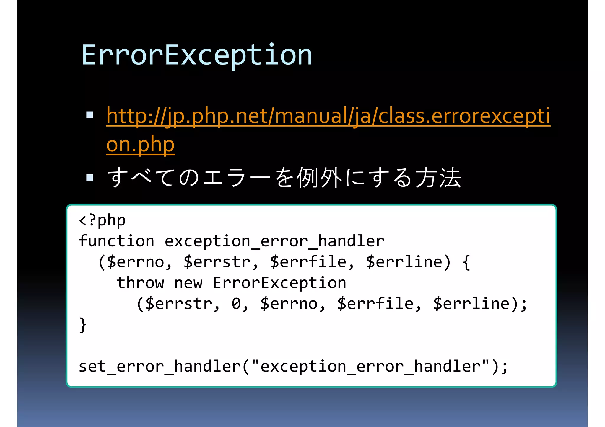 ErrorException http://jp.php.net/manual/ja/class.errorexcepti on.php すべてのエラーを例外にする方法 <?php function exception_error_handler ($errno, $errstr, $errfile, $errline) { throw new ErrorException ($errstr, 0, $errno, $errfile, $errline); } set_error_handler("exception_error_handler"); 