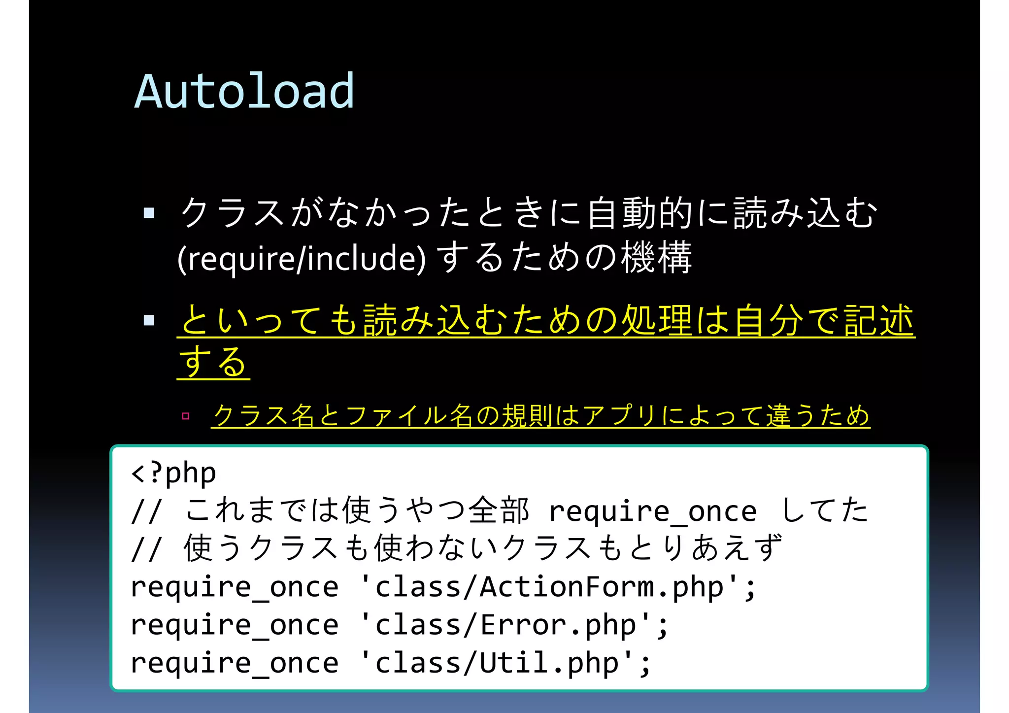 Autoload (require/include) するための機構 クラスがなかったときに自動的に読み込む といっても読み込むための処理は自分で記述 する クラス名とファイル名の規則はアプリによって違うため <?php // これまでは使うやつ全部 require_once してた // 使うクラスも使わないクラスもとりあえず require_once 'class/ActionForm.php'; require_once 'class/Error.php'; require_once 'class/Util.php'; 
