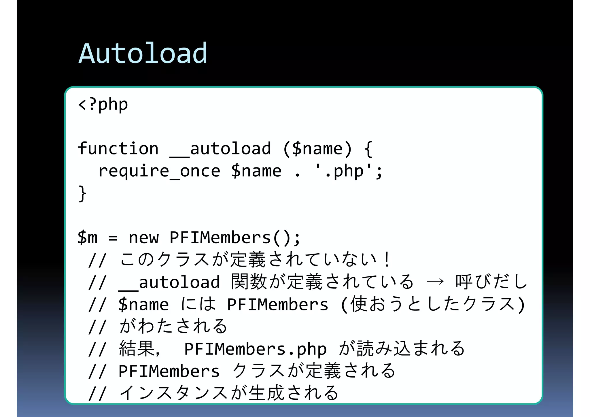 Autoload <?php function __autoload ($name) { require_once $name . '.php'; } $m = new PFIMembers(); // このクラスが定義されていない！ // __autoload 関数が定義されている → 呼びだし // $name には PFIMembers (使おうとしたクラス) // がわたされる // 結果， PFIMembers.php が読み込まれる // PFIMembers クラスが定義される // インスタンスが生成される 