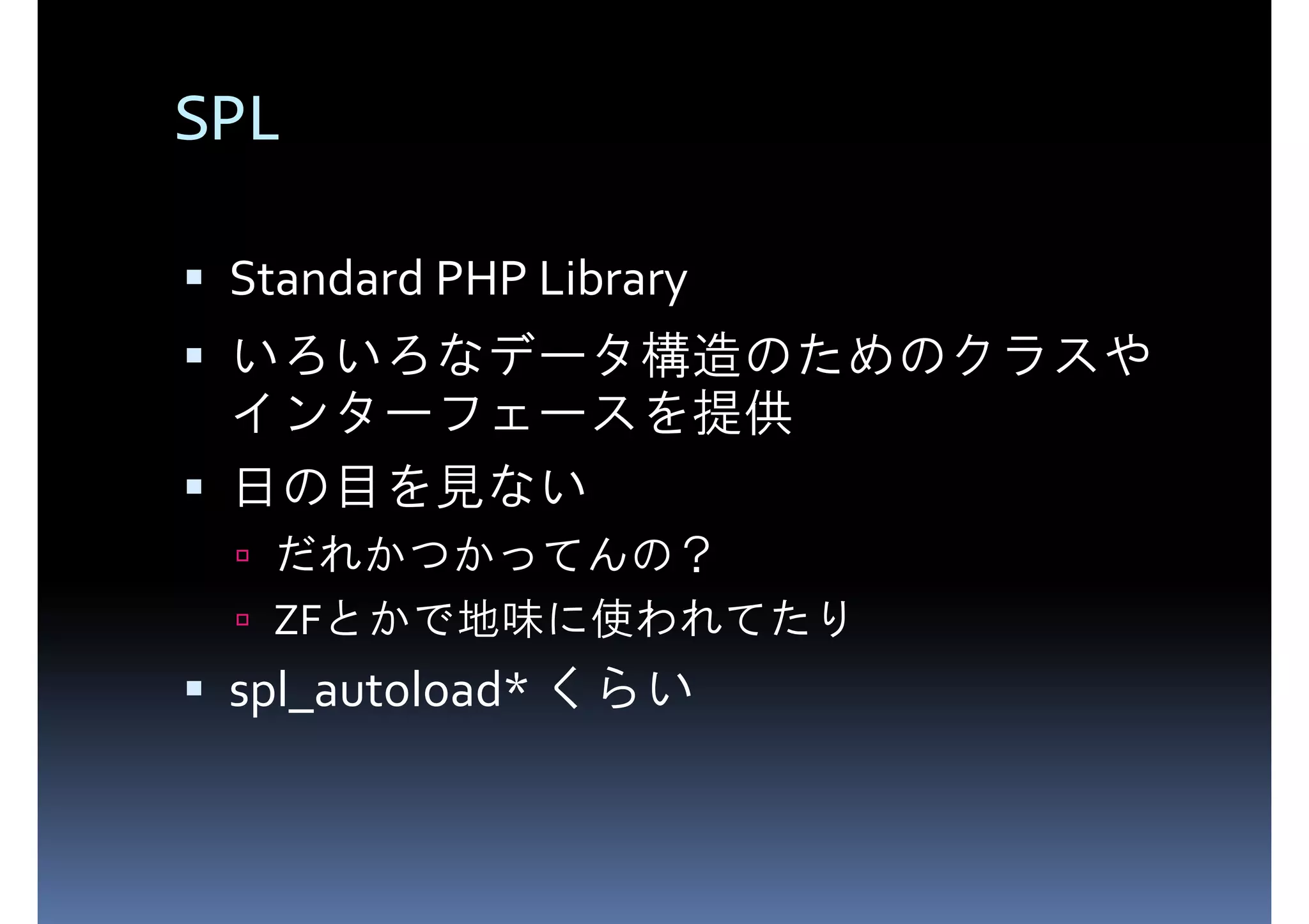 SPL Standard PHP Library いろいろなデータ構造のためのクラスや インターフェースを提供 日の目を見ない だれかつかってんの？ ZFとかで地味に使われてたり spl_autoload* くらい 