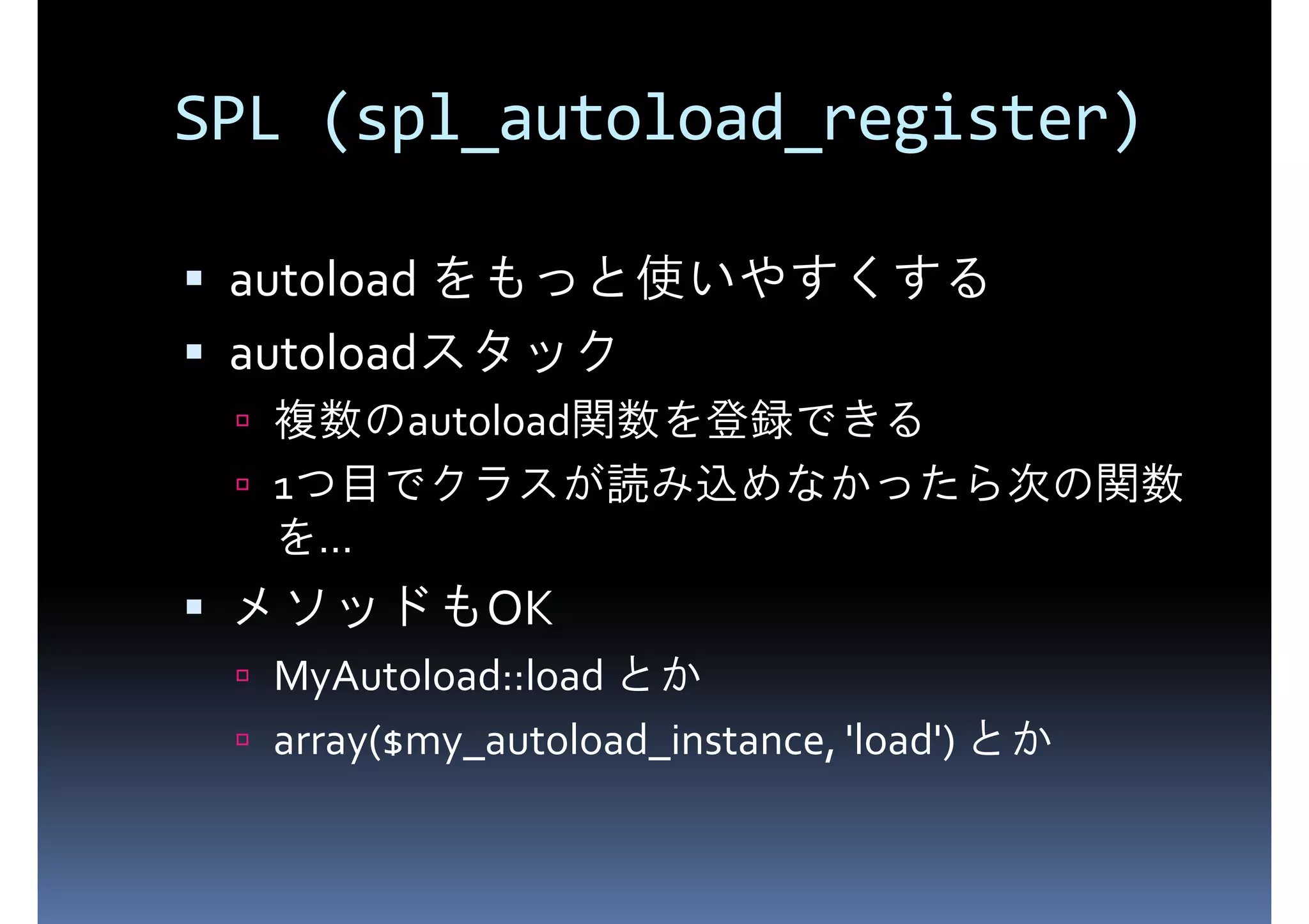 SPL (spl_autoload_register) autoload をもっと使いやすくする autoloadスタック 複数のautoload関数を登録できる 1つ目でクラスが読み込めなかったら次の関数 を... メソッドもOK MyAutoload::load とか array($my_autoload_instance, 'load') とか 