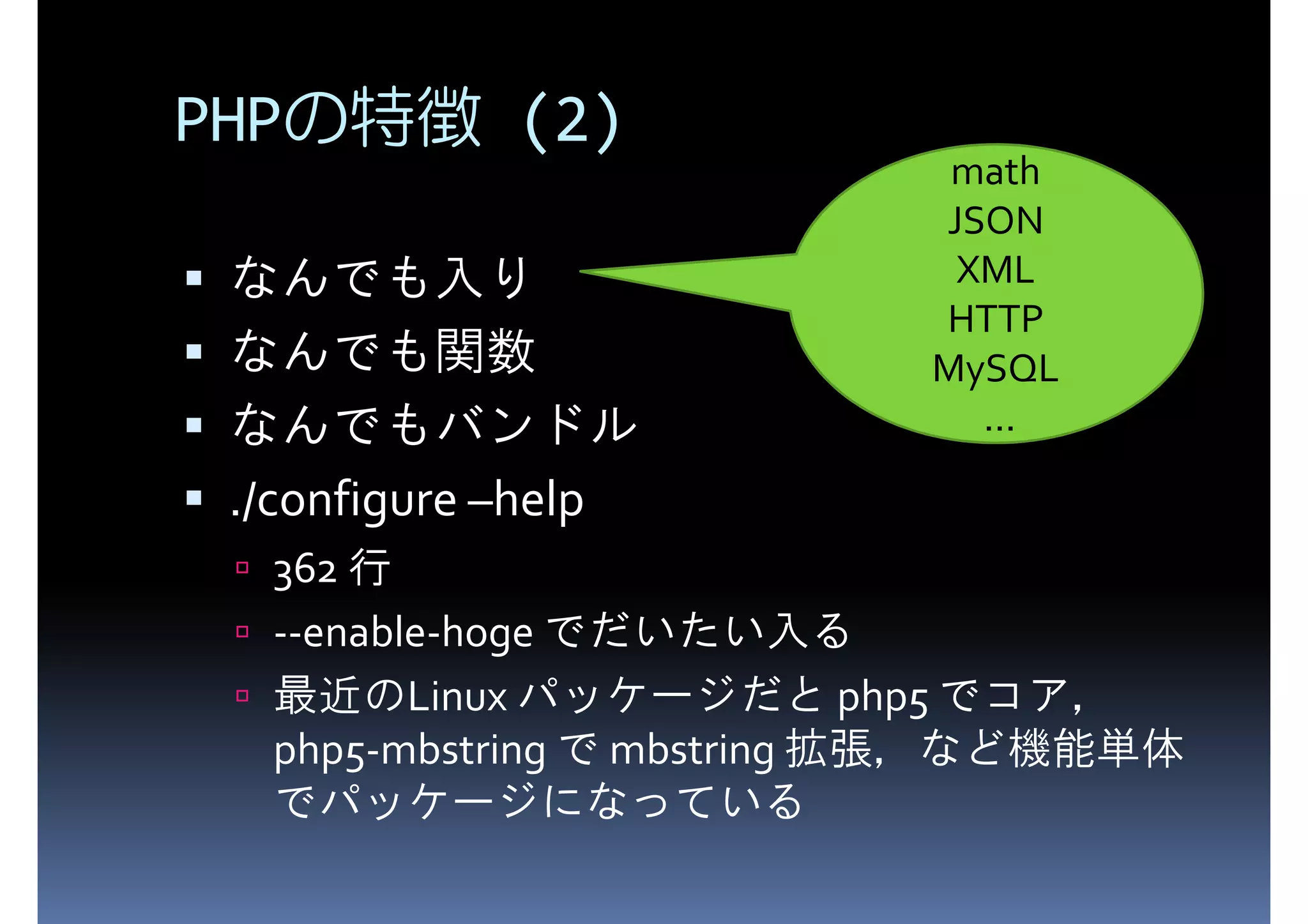 PHPの特徴 (2) math JSON XML HTTP なんでも入り なんでも関数 MySQL なんでもバンドル ... ./configure –help 362 行 --enable-hoge でだいたい入る 最近のLinux パッケージだと php5 でコア， php5-mbstring で mbstring 拡張，など機能単体 でパッケージになっている 
