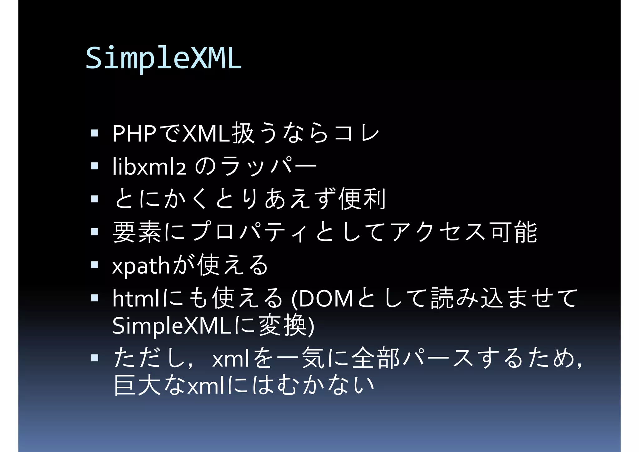 SimpleXML PHPでXML扱うならコレ libxml2 のラッパー とにかくとりあえず便利 要素にプロパティとしてアクセス可能 xpathが使える htmlにも使える (DOMとして読み込ませて SimpleXMLに変換) ただし，xmlを一気に全部パースするため， 巨大なxmlにはむかない 